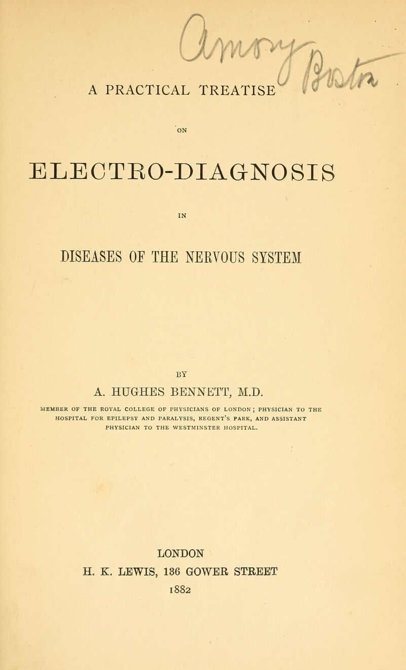 ELECTEO-DIAGNOSIS DISEASES OE THE NERVOUS SYSTEM BY A. HUGHES BENNETT, M.D. MEMBER OF THE ROYAL COLLEGE OF PHYSICIANS OF LONDON ; PHYSICIAN TO THE HOSPITAL FOR EPILEPSY AND PARALYSIS, REGENT'S PARK, AND ASSISTANT PHYSICIAN TO THE WESTMINSTER HOSPITAL. LONDON H, K. LEWIS, 136 GOWER STREET 1882