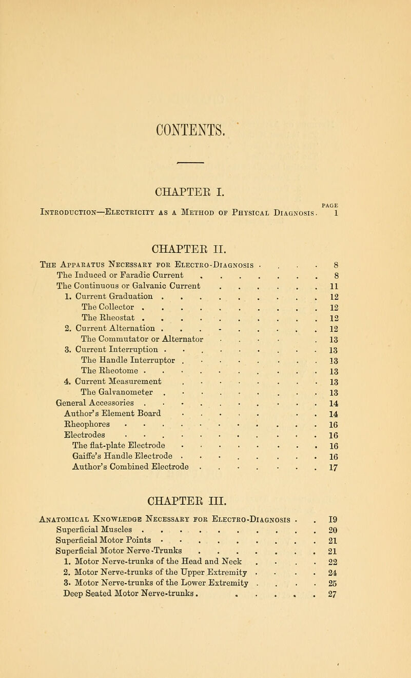 CONTENTS. CHAPTEE I. Intkoduction—Electricity as a Method of Physical Diagnosis. CHAPTEE II. The Appaeatus Necessary for Electro-Diagnosis The Induced or Paradic Current The Coutinuous or Galvanic Current 1. Current Graduation . The Collector . The Rheostat . 2. Current Alternation . The Commutator or Alternator 3. Current Interruption . The Handle Interruptor . The Rheotome . 4. Current Measurement The Galvanometer General Accessories Author's Element Board Rheophores .... Electrodes .... The flat-plate Electrode Gaiffe's Handle Electrode . Author's Combined Electrode 11 12 12 12 12 13 13 13 13 13 13 14 14 16 16 16 16 17 CHAPTEE III. Anatomical Knowledge Necessary for Electro-Diagnosis Superficial Muscles Superficial Motor Points • • . . . Superficial Motor Nerve -Trunks 1. Motor Nerve-trunks of the Head and Neck 2. Motor Nerve-trunks of the Upper Extremity 3. Motor Nerve-trunks of the Lower Extremity Deep Seated Motor Nerve-trunks. 19 20 21 21 22 24 25 27