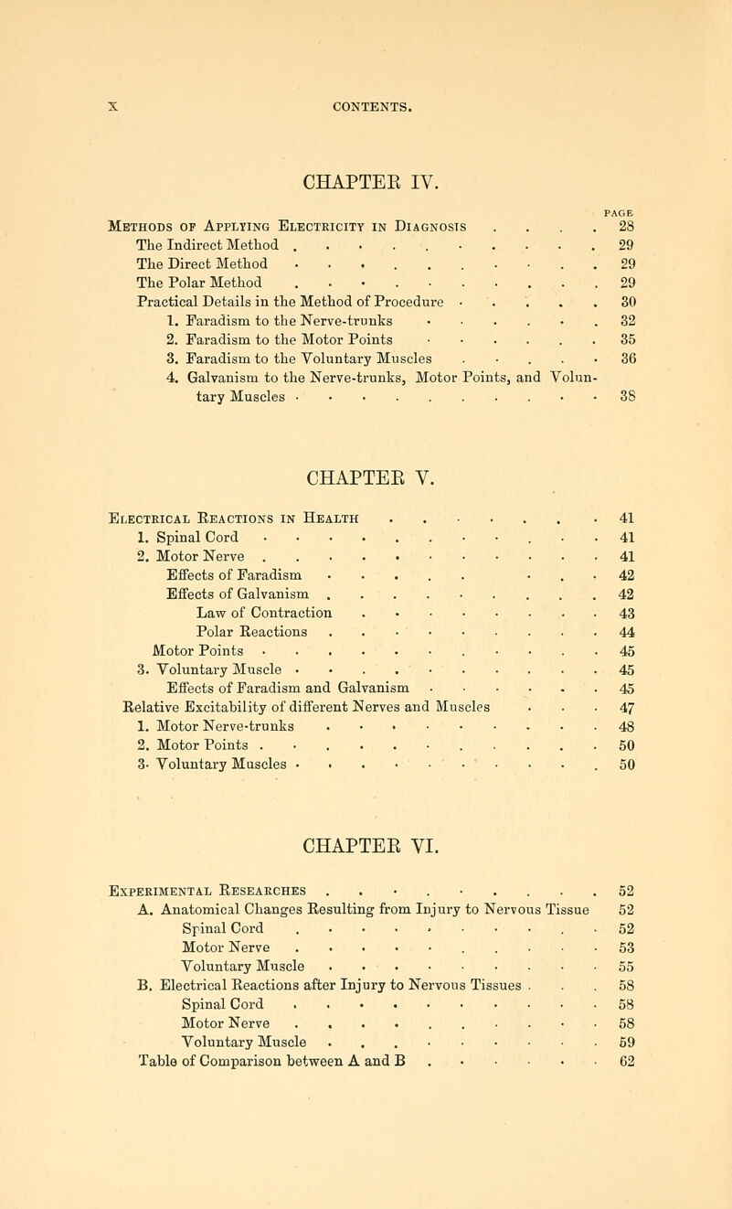 CHAPTEE IV. PAGE Methods of Applying Electeicity in Diagnosis .... 28 The Indirect Method .......... 29 The Direct Method .......... 29 The Polar Method ..•.-..... 29 Practical Details in the Method of Procedure • .... 30 1. Faradism to the Nerve-trunks ••.... 32 2. Faradism to the Motor Points 35 3. Faradism to the Voluntary Muscles • . . • 36 4. Galvanism to the Nerve-trunks, Motor Points, and Volun- tary Muscles • • 38 CHAPTEE V. Electrical Reactions in Health 1. Spinal Cord 2. Motor Nerve . Effects of Faradism Effects of Galvanism . Lavf of Contraction Polar Eeactions Motor Points 3. Voluntary Muscle • Effects of Faradism and Galvanism Eelative Excitability of different Nerves and 1. Motor Nerve-trunks 2. Motor Points . 3- Voluntary Muscles • • Muscles 41 41 41 42 42 43 44 45 45 45 47 48 50 50 CHAPTEE VI. Experimental Researches ..•.-... A. Anatomical Changes Resulting from Injury to Nervous Tissue Spinal Cord Motor Nerve Voluntary Muscle B. Electrical Reactions after Injury to Nervous Tissues . Spinal Cord Motor Nerve ........ Voluntary Muscle •..■••• Table of Comparison between A and B . • • ■ 52 52 52 53 55 58 58 58 59 62