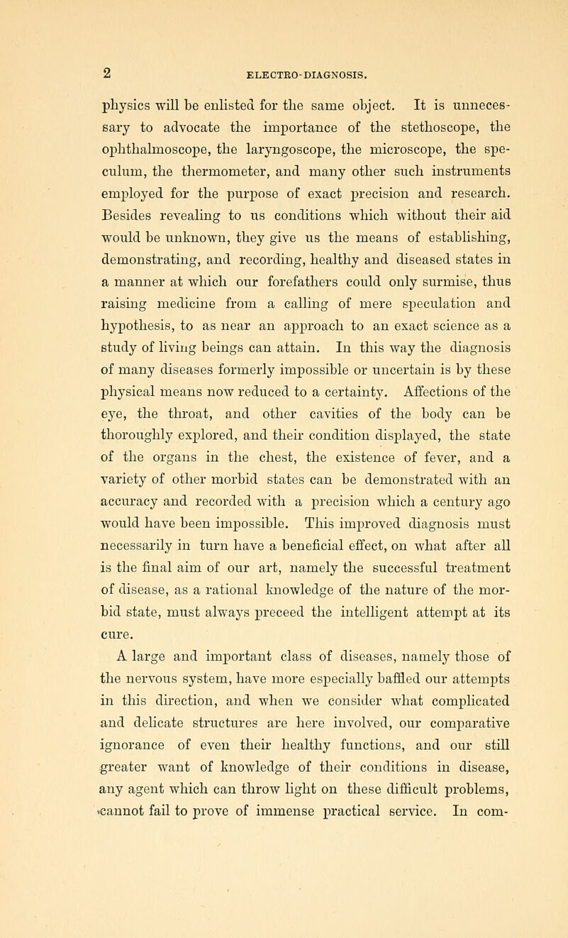 physics will be enlisted for the same object. It is unneces- eary to advocate the importance of the stethoscope, the ophthalmoscope, the laryngoscope, the microscope, the spe- culum, the thermometer, and many other such instruments employed for the purpose of exact precision and research. Besides revealing to us conditions which without their aid would be unknown, they give u.s the means of establishing, demonstrating, and recording, healthy and diseased states in a manner at which our forefathers could only surmise, thus raising medicine from a calling of mere speculation and hypothesis, to as near an approach to an exact science as a study of living beings can attain. In this way the diagnosis of many diseases formerly impossible or uncertain is by these physical means now reduced to a certainty. Affections of the eye, the throat, and other cavities of the body can be thoroughly explored, and their condition displayed, the state of the organs in the chest, the existence of fever, and a variety of other morbid states can be demonstrated with an accuracy and recorded with a precision which a century ago would have been impossible. This improved diagnosis must necessarily in turn have a beneficial effect, on what after all is the final aim of our art, namely the successful treatment of disease, as a rational Imowledge of the nature of the mor- bid state, must always preceed the intelligent attempt at its cure. A large and important class of diseases, namely those of the nervous system, have more especially baffled our attempts in this du'ection, and when we consider what complicated and delicate structures are here involved, our comparative ignorance of even their healthy functions, and our stiU greater want of knowledge of their conditions in disease, any agent which can throw light on these difficult problems, vcannot fail to prove of immense practical service. In com-