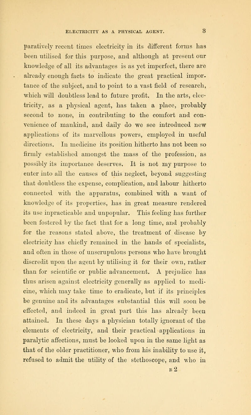 paratively recent times electricity in its different forms has been utilised for this x^urpose, and although at present our knowledge of all its advantages is as yet imperfect, there are already enough facts to indicate the great practical impor- tance of the subject, and to point to a vast field of research, which will doubtless lead to future profit. In the arts, elec- tricity, as a physical agent, has taken a place, probably second to none, in contributing to the comfort and con- venience of mankind, and daily do we see introduced new applications of its marvellous powers, employed in useful directions. In medicine its position hitherto has not been so firmly established amongst the mass of the profession, as possibly its importance deserves. It is not my purpose to enter into all the causes of this neglect, beyond suggesting that doubtless the expense, complication, and labour hitherto connected with the apparatus, combined with a want of knowledge of its properties, has in great measure rendered its use inpracticable and unpopular. This feeling has further been fostered by the fact that for a long time, and probably for the reasons stated above, the treatment of disease by electricity has chiefly remained in the hands of specialists, and often in those of unscrupulous persons who have brought discredit upon the agent by utilising it for their own, rather than for scientific or public advancement. A prejudice has thus arisen against electricity generally as applied to medi- cine, which may take time to eradicate, but if its principles be genuine and its advantages substantial this will soon be effected, and indeed in great part this has already been attained. In these days a physician totally ignorant of the elements of electricity, and thek practical applications in paralytic affections, must be looked upon in the same light as that of the older practitioner, who from his inability to use it, refused to admit the utility of the stethoscope, and who in b2