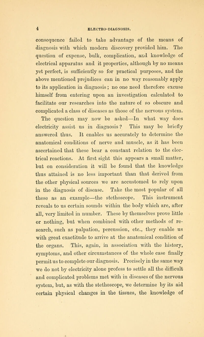 consequence failed to take advantage of the means of diagnosis with which modern discovery provided him. The question of expense, bulk, complication, and knowledge of electrical apparatus and it properties, although by no means yet perfect, is sufficiently so for practical purposes, and the above mentioned prejudices can in no way reasonably apply to its application in diagnosis ; no one need therefore excuse himself from entering upon an investigation calculated to facilitate our researches into the nature of so obscure and compHcated a class of diseases as those of the nervous system. The question may now be asked—In what way does electricity assist us in diagnosis ? This may be briefly answered thus. It enables us accurately to determine the anatomical conditions of nerve and muscle, as it has been ascertained that these bear a constant relation to the elec- trical reactions. At first sight tliis appears a small matter, but on consideration it will be found that the knowledge thus attained is no less important than that derived from the other physical sources we are accustomed to rely upon in the diagnosis of disease. Take the most popular of all these as an example—the stethoscope. This instrument reveals to us certain sounds within the body which are, after all, very limited in number. These by themselves prove little or nothing, but when combined with other methods of re- search, such as palpation, percussion, etc., they enable us with great exactitude to arrive at the anatomical condition of the organs. This, again, in association with the history, symptoms, and other circumstances of the whole case finally permit us to complete our diagnosis. Precisely in the same way we do not by electricity alone profess to settle aU the difficult and complicated problems met with in diseases of the nervous system, but, as with the stethoscope, we determine by its aid certain physical changes in the tissues, the knowledge of