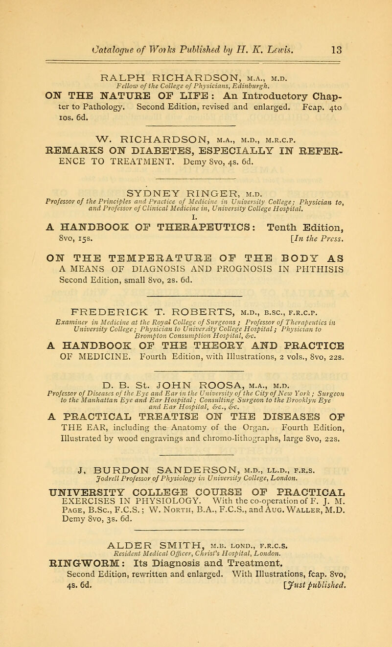 RALPH RICHARDSON, m.a., m.d. Fellow of the College of Physicians, Edinburgh. ON THE NATURE OP LIFE : An Introductory Chap- ter to Pathology. Second Edition, revised and enlarged. Fcap. 4to los. 6d. W. RICHARDSON, m.a., m.d., m.r.c.p. REMARKS ON DIABETES, ESPECIALLY IN REFER- ENCE TO TREATMENT. Demy 8vo, 4s. 6d. SYDNEY RINGER, m.d. Professor of the Principles and Practice of Medicine in University College; Physician to, and Professor of Clinical Medicine in, University College Hospital. I, A HANDBOOK OF THERAPEUTICS: Tenth Edition, 8vo, 15s. \_In the Press. ON THE TEMPERATURE OF THE BODY AS A MEANS OF DIAGNOSIS AND PROGNOSIS IN PHTHISIS Second Edition, small 8vo, 2S. 6d. FREDERICK T. ROBERTS, m.d., b.sc, f.r.c.p. Examiner in Medicine at the Royal College of Surgeons ; Professor of Therapeutics in University College; Physician to University College Hospital; Physician to Brompton Consumption Hospital, &c. A HANDBOOK OF THE THEORY AND PRACTICE OF MEDICINE. Fourth Edition, with Illustrations, 2 vols., 8vo, 22s. D. B. St. JOHN ROOSA, m.a., m.d. Professor of Diseases of the Eye and Ear in the University of the City of Ncm York; Surgeon to the Manhattan Eye and Ear Hospital; Consulting Surgeon to the Brooklyn Eye and Ear Hospital, &c., &c. A PRACTICAL TREATISE ON THE DISEASES OF THE EAR, including the Anatomy of the Organ. Fourth Edition, Illustrated by wood engravings and chromo-lithographs, large 8vo, 22s. J, BURDON SANDERSON, m.d., ll.d., f.r.s. Jodrell Professor of Physiology in University College, London. UNIVERSITY COLLEGE COURSE OF PRACTICAL EXERCISES IN PHYSIOLOGY. With the co-operation of F. J. M. Page, B.Sc, F.C.S. ; W. North, B.A., F.CS., and Aug. Waller, M.D. Demy 8vo, 3s. 6d. ALDER SMITH, m.b. lond., f.r.c.s. Resident Medical Officer, Christ's Hospital, London. RINGWORM: Its Diagnosis and Treatment. Second Edition, rewritten and enlarged. With Illustrations, fcap. Svo, 4s. 6d. \_jfust published.