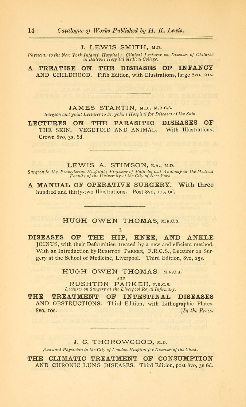 J. LEWIS SMITH, M.D. Phystctan to the New York Infants' Hospital; Clinical Lecturer on Diseases of Children in Bellevue Hospital Medical College. A TREATISE ON THE DISEASES OP INFANCY AND CHILDHOOD. Fifth Edition, with Illustrations, large 8vo, 21s. JAMES STARTIN, m.b., m.r.c.s. Surgeon and Joint Lecturer to St. John's Hospital for Diseases of the Skin. LECTURES ON THE PARASITIC DISEASES OF THE SKIN. VEGETOID AND ANIMAL. With Illustrations, Crown 8vo, 3s. 6d. LEWIS A. STIMSON, b.a., m.d. Surgeon to the Presbyterian Hospital; Professor of Pathological Anatomy in the Medical Faculty of the University of the City of New York. A MANUAL OF OPERATIVE SURGERY. With three hundred and thirty-two Illustrations. Post 8vo, los. 6d. HUGH OWEN THOMAS, m.r.c.s. I. DISEASES OF THE HIP, KNEE, AND ANKLE JOINTS, with their Deformities, treated by a new and efficient method. With an Introduction by RusHTON Parker, F.R.C.S., Lecturer on Sur- gery at the School of Medicine, Liverpool. Third Edition, 8vo, 25s. HUGH O^A^EN THOMAS, m.r.c.s. AND RUSHTON PARKER, f.r.c.s. Lecturer on Surgery at the Liverpool Royal Infirmary. THE TREATMENT OP INTESTINAL DISEASES AND OBSTRUCTIONS. Third Edition, with Lithographic Plates. 8vo, IDS. {In the Press. J. C. THOROWGOOD, m.d. Assistant Physician to the City of London Hospital for Diseases of the Chest. THE CLIMATIC TREATMENT OP CONSUMPTION AND CHRONIC LUNG DISEASES. Third Edition, post 8vo, 3s 6d.