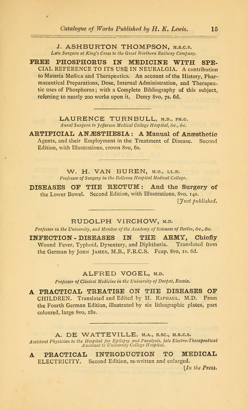 J. ASHBURTON THOMPSON, m.r.c.s. Late Surgeon at King's Cross to the Great Northern Raihoay Company. FREE PHOSPHORUS IN MEDICINE WITH SPE- CIAL REFERENCE TO ITS USE IN NEURALGIA, A contribution to Materia Medica and Therapeutics. An account of the History, Phar- maceutical Preparations, Dose, Internal Administration, and Therapeu- tic uses of Phosphorus; with a Complete Bibliography of this subject, referring to nearly 200 works upon it, Demy 8vo, 7s. 6d. LAURENCE TURNBULL, m.d„ ph.g. Aural Surgeon to Jefferson Medical College Hospital, &c., &c. ARTIFICIAL ANESTHESIA: A Manual of Anaesthetic Agents, and their Employment in the Treatment of Disease. Second Edition, with Illustrations, crown 8vo, 6s. W. H. VAN BUREN, m.d., ll.d. Professor of Surgery in the Bellevue Hospital Medical College. DISEASES OF THE RECTUM: And tlie Surgery of the Lower Bowel. Second Edition, with Illustrations, 8vo, 14s. [y-iist published. RUDOLPH VIRCHOW, m.d. Professor in the University, and Member of the Academy of Sciences of Berlin, &c., &c. INFECTION - DISEASES IN THE ARMY, Chiefly Wound Fever, Typhoid, Dysentery, and Diphtheria. Translated from the German by John James, M.B., F.R.C.S. Fcap. Svo, is. 6d. ALFRED VOGEL, m.d. Professor of Clinical Medicine in the University of Dorpat, Russia. A PRACTICAL TREATISE ON THE DISEASES OF CHILDREN. Translated and Edited by H. Raphael, M.D. From the Fourth German Edition, illustrated by six lithographic plates, part coloured, large Svo, i8s. A. DE WATTEVILLE, m.a., b.sc, m.r.c.s. Assistant Physician to the Hospital for Epilepsy and Paralysis, late Electro-Therapeutical Assistant to University College Hospital. A PRACTICAL INTRODUCTION TO MEDICAL ELECTRICITY. Second Edition, re-written and enlarged. [In the Press.