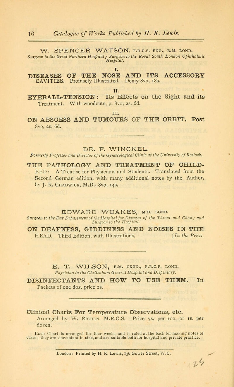 W. SPENCER WATSON, f.r.c.s. eng., b.m. lond. Surgeon to the Great Northern Hospital; Surgeon to the Royal South London Ophthalmic Hospital. I. DISEASES OF THE NOSE AND ITS ACCESSORY CAVITIES. Profusely Illustrated. Demy 8vo, i8s. II. EYEBALL-TENSION: Its Eflfeets on the Sight and its Treatment. With woodcuts, p. 8vo, 2S. 6d. III. ON ABSCESS AND TUMOURS OP THE ORBIT. Post 8vo, 2S. 6d. DR. F. WINCKEL. Formerly Professor and Director of the Gynecological Clinic at the University of Rostock. THE PATHOLOGY AND TREATMENT OP CHILD- BED : A Treatise for Physicians and Students. Translated from the Second German edition, with many additional notes by the Author, by J. R, Chadwick, M.D., 8vo, 14s. EDWARD WOAKES, m.d. lond. Sufgeonto the Ear Department of the Hospital for Diseases of the Throat and Chest; and Surgeon to the Hospital. ON DEAFNESS, GIDDINESS AND NOISES IN THE HEAD. Third Edition, with Illustrations, [/« the Press. Ei T. WILSON, B.M. oxoN., f.r.c.p. lond. Physician to the Cheltenham General Hospital and Dispensary. DISINFECTANTS AND HOW TO USE THEM. In Packets of one doz. price is. Clinical Charts For Temperature Observations, etc. Arranged by W. Rigden, M.R.C.S. Price 7s. per 100, or is. per dozen. Each Chart is arranged for four weeks, and is ruled at the back for making notes of cases; they are convenient in size, and are suitable both for hospital and private practice. London: Printed by H. K. Lewis, 136 Gower Street, W.C.