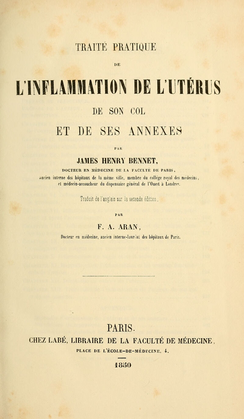 L llNFL\Mltt4TI0N DE LTTÉRIS DE SON COL ET DE SES ANNEXES JAMES HENRY BBNNET, DOCTEUR EN 3IÉDECINE DE LA FACCLTÉ DE PARIS, ancien interne des bôpitauî de la même ville, membre du collège royal des médecins et médecin-accoucheui' du dispensaire général de l'Ouest à Londre.'. Traduit de l'anglais sur h seconde édition. F. A. ARAN, Docteur en médecine, ancien inlernc-hiur'.'at des hôpitaux de Paris. PARIS. CHEZ LABÉ, LIBRAIRE DE LA FACULTÉ DE MÉDECINE PLACE DE l'école-de-médecine, 4. 1830