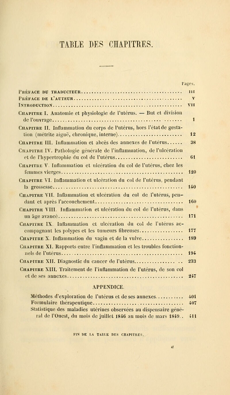 l'agcs. FkÉFACE du traducteur III Préface de l'auteur v Introduction vu Chapitre I. Anatomie et physiologie de l'utérus. — But et division de l'ouvrage 1 Chapitre II. Inflammatioa du corps de l'utérus, hors l'état de gesta- tion (métrile aiguë, chronique, interne) 12 Chapitre III. Inflammation et abcès des annexes de l'utérus 38 Chapitre IV. Pathologie générale de l'inflammation, de l'ulcération et de l'hypertrophie du col de l'utérus 61 Chapitre V. Inflammation et ulcération du col de l'utérus, chez les femmes vierges 120 Chapitre VI. Inflammation et ulcération du col de l'utérus, pendant la grossesse 140 Chapitre VII. Inflammation et ulcération du col de l'utérus, pen- dant et après l'accouchement 160 Chapitre VIII. Inflammation et ulcération du col de l'utérus, dans un âge avancé 171 Chapitre IX, Inflammation et ulcération du col de l'utérus ac- compagnant les polypes et les tumeurs fibreuses 177 Chapitre X. Inflammation du vagin et de la vulve 189 Chapitre XI. Rapports entre rinflammation et les troubles fonction- nels de l'utérus 194 Chapitre XII. Diagnostic du cancer de l'utérus 233 Chapitre XIII, Traitement de l'inflammation de l'utérus, de son col et de ses annexes , 247 APPENDICE. Méthodes d'exploration de l'utérus et de ses annexes ,... 401 Formulaire thérapeutique 407 Statistique des maladies utérines observées au dispensaire géné- ral de l'Ouest, du mois de juillet 1846 au mois de mars 1849.. 411 FIN DE LA TAEI.E DKS CHAPITRES.