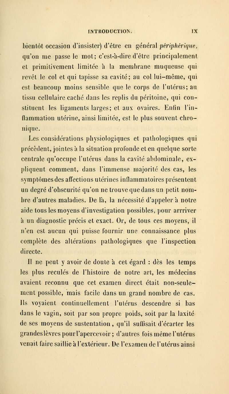 bientôt occasion d'insister) d'être en général périphérique, qu'on me passe le mot; c'est-a-dire d'être principalement et primitivement limitée a la membrane muqueuse qui revêt le col et qui tapisse sa cavité; au col lui-même, qui est beaucoup moins sensible que le corps de l'utérus; au tissu cellulaire caché dans les replis du péritoine, qui con- stituent les ligaments larges; et aux ovaires. Enfin l'in- flammation utérine, ainsi limitée, est le plus souvent chro- nique. Les considérations physiologiques et pathologiques qui précèdent, Jointes à la situation profonde et en quelque sorte centrale qu'occupe l'utérus dans la cavité abdominale, ex- pliquent comment, dans l'immense majorité des cas, les symptômes des affections utérines inflammatoires présentent un degré d'obscurité qu'on ne trouve que dans un petit nom- bre d'autres maladies. De la, la nécessité d'appeler a notre aide tous les moyens d'investigation possibles, pour arrriver a un diagnostic précis et exact. Or, de tous ces moyens, il n'en est aucun qui puisse fournir une connaissance plus complète des altérations pathologiques que l'inspection directe. Il ne peut y avoir de doute à cet égard : dès les temps les plus reculés de l'histoire de notre art, les médecins avaient reconnu que cet examen direct était non-seule- ment possible, mais facile dans un grand nombre de cas. Ils voyaient continuellement l'utérus descendre si bas dans le vagin, soit par son propre poids, soit par la laxité de ses moyens de sustentation, qu'il suffisait d'écarter les grandeslèvres pourl'apercevoir ; d'autres fois même l'utérus venait faire saillie a l'extérieur. De l'examen de l'utérus ainsi