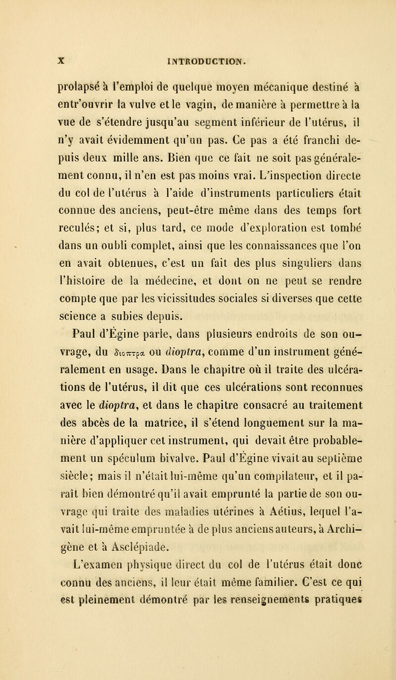 prolapsé k l'emploi de quelque moyen mécanique destiné a entr'ouvrir la vulve elle vagin, de manière a permettre k la vue de s'étendre jusqu'au segment inférieur de l'utérus, il n'y avait évidemment qu'un pas. Ce pas a été franchi de- puis deux mille ans. Bien que ce fait ne soit pas générale- ment connu, il n'en est pas moins vrai. L'inspection directe du col de l'utérus a l'aide d'instruments particuliers était connue des anciens, peut-être même dans des temps fort reculés; et si, plus tard, ce mode d'exploration est tombé dans un oubli complet, ainsi que les connaissances que l'on en avait obtenues, c'est un fait des plus singuliers dans l'hisloire de la médecine, et dont on ne peut se rendre compte que par les vicissitudes sociales si diverses que cette science a subies depuis. Paul d'Égine parle, dans plusieurs endroits de son ou- vrage, du ^lûTTTpa ou dioptra, comme d'un instrument géné- ralement en usage. Dans le chapitre où il traite des ulcéra- tions de l'utérus, il dit que ces ulcérations sont reconnues avec le dioptra, et dans le chapitre consacré au traitement des abcès de la matrice, il s'étend longuement sur la ma- nière d'appliquer cet instrument, qui devait être probable- ment un spéculum bivalve. Paul d'Égine vivait au septième siècle; mais il n'était lui-même qu'un compilateur, et il pa- raît bien démontré qu'il avait emprunté la partie de son ou- vrage qui traite des maladies utérines à Aétius, lequel l'a- vait lui-même empruntée a déplus anciensauteurs,a Archi- gène et à Asclépiade. L'examen physique direct du col de l'utérus était donc connu des anciens, il leur était même familier. C'est ce qui est pleinement démontré par les renseignements pratiques