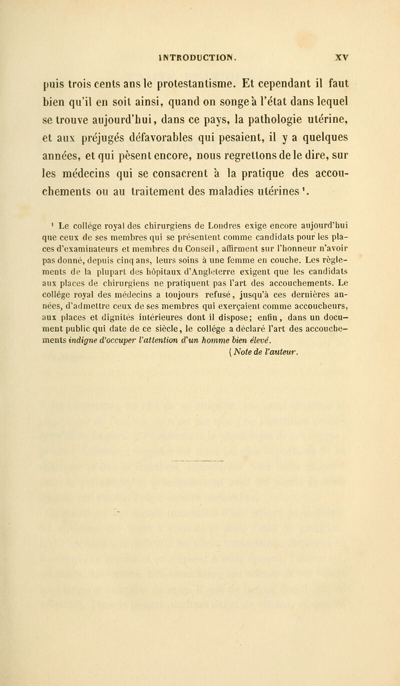 puis trois cents ans le protestantisme. Et cependant il faut bien qu'il en soit ainsi, quand on songea l'état dans lequel se trouve aujourd'hui, dans ce pays, la pathologie utérine, et aux préjugés défavorables qui pesaient, il y a quelques années, et qui pèsent encore, nous regrettons de le dire, sur les médecins qui se consacrent à la pratique des accou- chements ou au traitement des maladies utérines'. ' Le collège royal des chirurgiens de Londres exige encore aujourd'hui que ceux de ses membres qui se présentent comme candidats pour les pla- ces d'examinateurs et membres du Conseil, aCQrment sur l'honneur n'avoir pas donné, depuis cinq ans, leurs soins à une femme en couche. Les règle- ments de la plupart des hôpitaux d'Angleterre exigent que les candidats aux places de chirurgiens ne pratiquent pas l'art des accouchements. Le collège royal des médecins a toujours refusé, jusqu'à ces dernières an- nées, d'admettre ceux de ses membres qui exerçaient comme accoucheurs, aux places et dignités intérieures dont il dispose; enfin, dans un docu- ment public qui date de ce siècle, le collège a déclaré l'art des accouche- ments indigne d'occuper l'attention d'un homme bien élevé. ( Note de l'auteur.