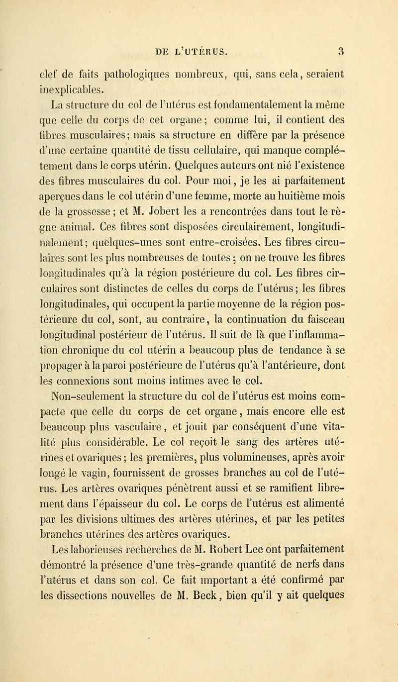 clef de faits pathologiques nombreux, qui, sans cela, seraient inexplicables. La structure du col de l'utérus est fondamentalement la même que celle du corps de cet organe ; comme lui, il contient des fibres musculaires ; mais sa structure en diffère par la présence d'une certaine quantité de tissu cellulaire, qui manque complè- tement dans le corps utérin. Quelques auteurs ont nié l'existence des fibres musculaires du col. Pour moi, je les ai parfaitement aperçues dans le col utérin d'une femme, morte au huitième mois de la grossesse ; et M. Jobert les a rencontrées dans tout le rè- gne animal. Ces fibres sont disposées circulairement, longitudi- nalement ; quelques-unes sont entre-croisées. Les fibres circu- laires sont les plus nombreuses de toutes 5 on ne trouve les fibres longitudinales qu'à la région postérieure du col. Les fibres cir- culaires sont distinctes de celles du corps de l'utérus ; les fibres longitudinales, qui occupent la partie moyenne de la région pos- térieure du col, sont, au contraire, la continuation du faisceau longitudinal postérieur de l'utérus. Il suit de là que l'inflamma- tion chronique du col utérin a beaucoup plus de tendance à se propager à la paroi postérieure de l'utérus qu'à l'antérieure, dont les connexions sont moins intimes avec le col. Non-seulement la structure du col de l'utérus est moins com- pacte que celle du corps de cet organe, mais encore elle est beaucoup plus vasculaire, et jouit par conséquent d'une vita- lité plus considérable. Le col reçoit le sang des artères uté- rines et ovariques ; les premières, plus volumineuses, après avoir longé le vagin, fournissent de grosses branches au col de l'uté- rus. Les artères ovariques pénètrent aussi et se ramifient libre- ment dans l'épaisseur du col. Le corps de l'utérus est alimenté par les divisions ultimes des artères utérines, et par les petites branches utérines des artères ovariques. Les laborieuses recherches de M. Robert Lee ont parfaitement démontré la présence d'une très-grande quantité de nerfs dans l'utérus et dans son col. Ce fait important a été confirmé par les dissections nouvelles de M. Beck, bien qu'il y ait quelques