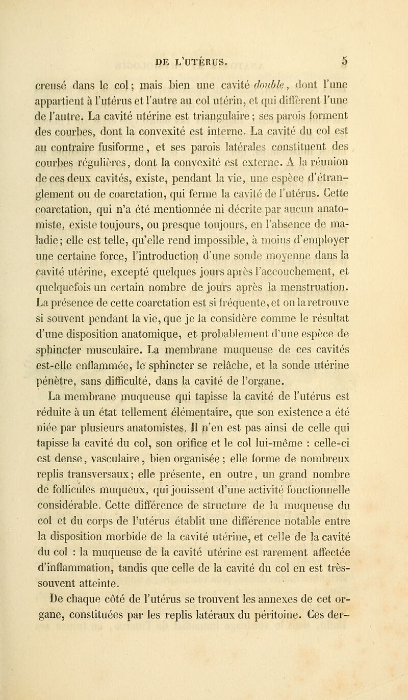 creusé dans le col ; mais bien une cavité double, dont l'une appartient à l'utérus et l'autre au col utérin, et qui diffèrent l'une de l'autre. La cavité utérine est triangulaire ; ses parois forment des courbes, dont la convexité est interne. La cavité du col est au contraire fusiforme, et ses parois latérales constituent des courbes régulières, dont la convexité est externe. A la réunion de ces deux cavités, existe, pendant la vie, une espèce d'étran- glement ou de coarctation, qui ferme la cavité de l'utérus. Cette coarctation, qui n'a été mentionnée ni décrite par aucun anato- miste, existe toujours, ou presque toujours, en l'absence de ma- ladie; elle est telle, qu'elle rend impossible, à moins d'employer une certaine force, l'introduction d'une sonde moyenne dans la cavité utérine, excepté quelques jours après l'accouchement, et quelquefois un certain nombre de jours après la menstruation. La présence de cette coarctation est si fréquente, et on la retrouve si souvent pendant la vie, que je la considère comme le résultat d'une disposition anatomique, et probablement d'une espèce de sphincter musculaire. La membrane muqueuse de ces cavités est-elle enflammée, le sphincter se relâche, et la sonde utérine pénètre, sans difficulté, dans la cavité de l'organe. La membrane muqueuse qui tapisse la cavité de l'utérus est réduite à un état tellement élémentaire, que son existence a été niée par plusieurs anatomistes. ïl n'en est pas ainsi de celle qui tapisse la cavité du col, son orifice et le col lui-même : celle-ci est dense, vasculaire, bien organisée ; elle forme de nombreux replis transversaux; elle présente, en outre, un grand nombre de follicules muqueux, qui jouissent d'une activité fonctionnelle considérable. Celte différence de structure de la muqueuse du col et du corps de l'utérus établit une différence notable entre la disposition morbide de la cavité utérine, et celle de la cavité du col : la muqueuse de la cavité utérine est rarement affectée d'inflammation, tandis que celle de la cavité du col en est très- souvent atteinte. De chaque côté de l'utérus se trouvent les annexes de cet or- gane, constituées par les replis latéraux du péritoine. Ces der-