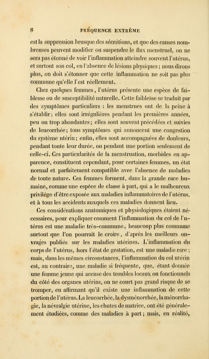 est la suppression brusque des sécrétions, et que des causes nom- breuses peuvent modifier ou suspendre le tlux menstruel, on ne sera pas étonné de voir l'inflammation atteindre souvent l'utérus, et surtout son col, en l'absence de lésions physiques ; nous dirons plus, on doit s'étonner que cette inflammation ne soit pas plus commune qu'elle l'est réellement. Chez quelques femmes, l'utérus présente une espèce de fai- blesse ou de susceptibilité naturelle. Cette faiblesse se traduit par des symptômes particuliers : les menstrues ont de la peine à s'établir; elles sont irrégulières pendant les premières années, peu ou trop abondantes ; elles sont souvent précédées et suivies de leucorrhée; tous symptômes qui annoncent une congestion du système utérin; enfin, elles sont accompagnées de douleurs, pendant toute leur durée, ou pendant une portion seulement de celle-ci. Ces particularités de la menstruation, morbides en ap- parence, constituent cependant, pour certaines femmes, un état normal et parfaitement compatible avec l'absence de maladies de toute nature. Ces femmes forment, dans la grande race hu- maine, comme une espèce de classe à part, qui a le malheureux privilège d'être exposée aux maladies inflammatoires de l'utérus, €t à tous les accidents auxquels ces maladies donnent lieu. Ces considérations anatomiques et physiologiques étaient né- cessaires, pour expliquer comment l'inflammation du col de l'u- térus est une maladie très-commune, beaucoup plus commune surtout que l'on pourrait le croire, d'après les meilleurs ou- vrages publiés sur les maladies utérines. L'inflammation du corps de l'utérus, hors l'état de gestation, est' une maladie rare ; mais, dans les mêmes circonstances, l'inflammation du col utérin est, au contraire, une maladie si fréquente, que, étant donnée une femme jeune qui accuse des troubles locaux ou fonctionnels du côté des organes utérins, on ne court pas grand risque de se tromper, en affirmant qu'il existe une inflammation de cette portion de l'utérus. La leucorrhée, la dysménorrhée, la ménorrha- gie, la névralgie utérine, les chutes de matrice, ont été générale- ment étudiées, comme des maladies à part ; mais, en réalité,