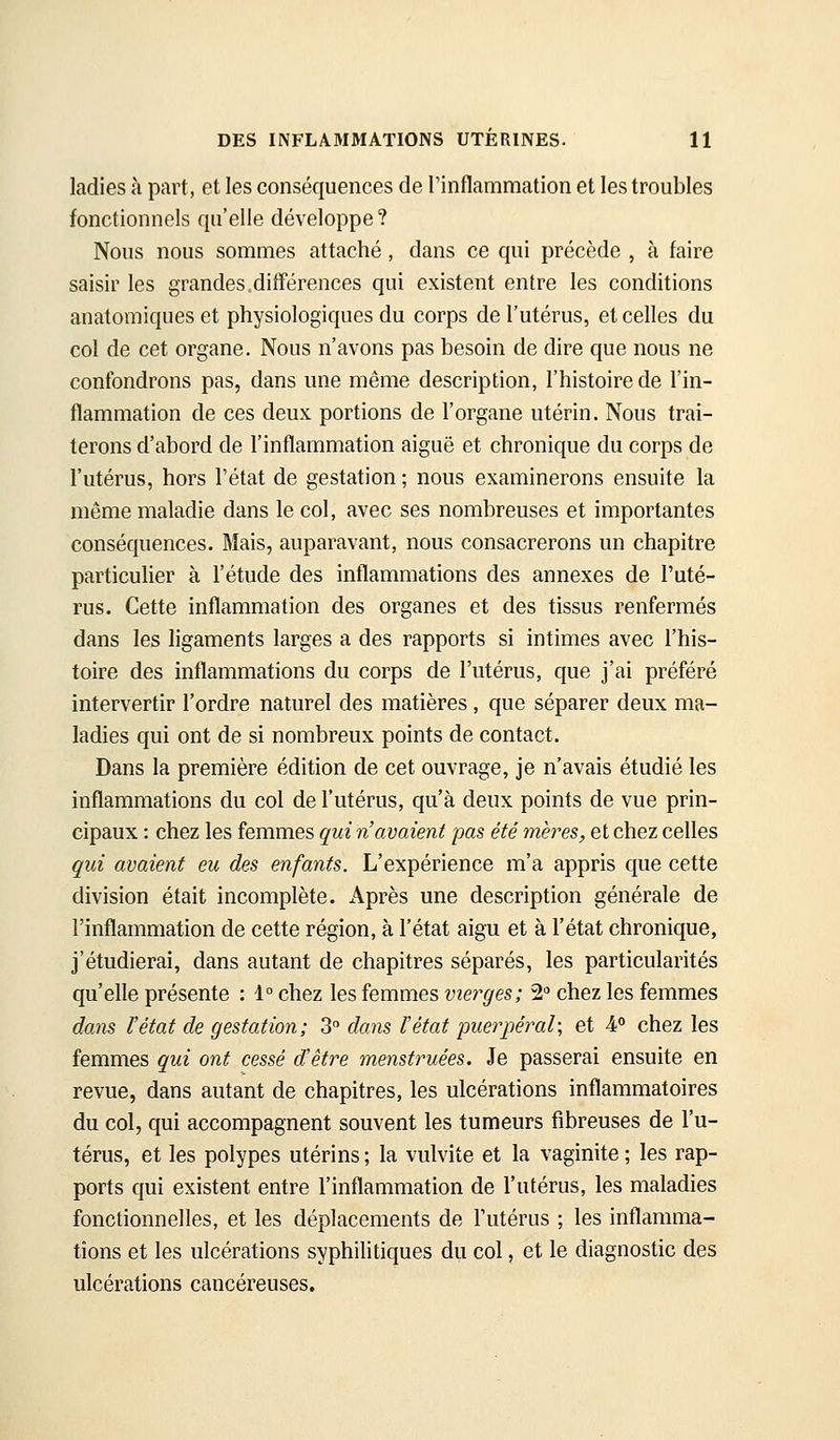 ladies à part, et les conséquences de l'inflammation et les troubles fonctionnels qu'elle développe? Nous nous sommes attaché, dans ce qui précède , à faire saisir les grandes.différences qui existent entre les conditions anatomiques et physiologiques du corps de l'utérus, et celles du col de cet organe. Nous n'avons pas besoin de dire que nous ne confondrons pas, dans une même description, l'histoire de l'in- flammation de ces deux portions de l'organe utérin. Nous trai- terons d'abord de l'inflammation aiguë et chronique du corps de l'utérus, hors l'état de gestation ; nous examinerons ensuite la même maladie dans le col, avec ses nombreuses et importantes conséquences. Mais, auparavant, nous consacrerons un chapitre particulier à l'étude des inflammations des annexes de l'uté- rus. Cette inflammation des organes et des tissus renfermés dans les ligaments larges a des rapports si intimes avec l'his- toire des inflammations du corps de l'utérus, que j'ai préféré intervertir l'ordre naturel des matières, que séparer deux ma- ladies qui ont de si nombreux points de contact. Dans la première édition de cet ouvrage, je n'avais étudié les inflammations du col de l'utérus, qu'à deux points de vue prin- cipaux : chez les femmes qui n'avaient pas été mères, et chez celles qui avaient eu des enfants. L'expérience m'a appris que cette division était incomplète. Après une description générale de l'inflammation de cette région, à l'état aigu et à l'état chronique, j'étudierai, dans autant de chapitres séparés, les particularités qu'elle présente : 1° chez les femmes vierges; 2 chez les femmes dans l'état de gestation; 3 dans l'état puerpéral; et 4 chez les femmes qui ont cessé d'être menstruées. Je passerai ensuite en revue, dans autant de chapitres, les ulcérations inflammatoires du col, qui accompagnent souvent les tumeurs fibreuses de l'u- térus, et les polypes utérins ; la vulvite et la vaginite ; les rap- ports qui existent entre l'inflammation de l'utérus, les maladies fonctionnelles, et les déplacements de l'utérus ; les inflamma- tions et les ulcérations syphilitiques du col, et le diagnostic des ulcérations cancéreuses.