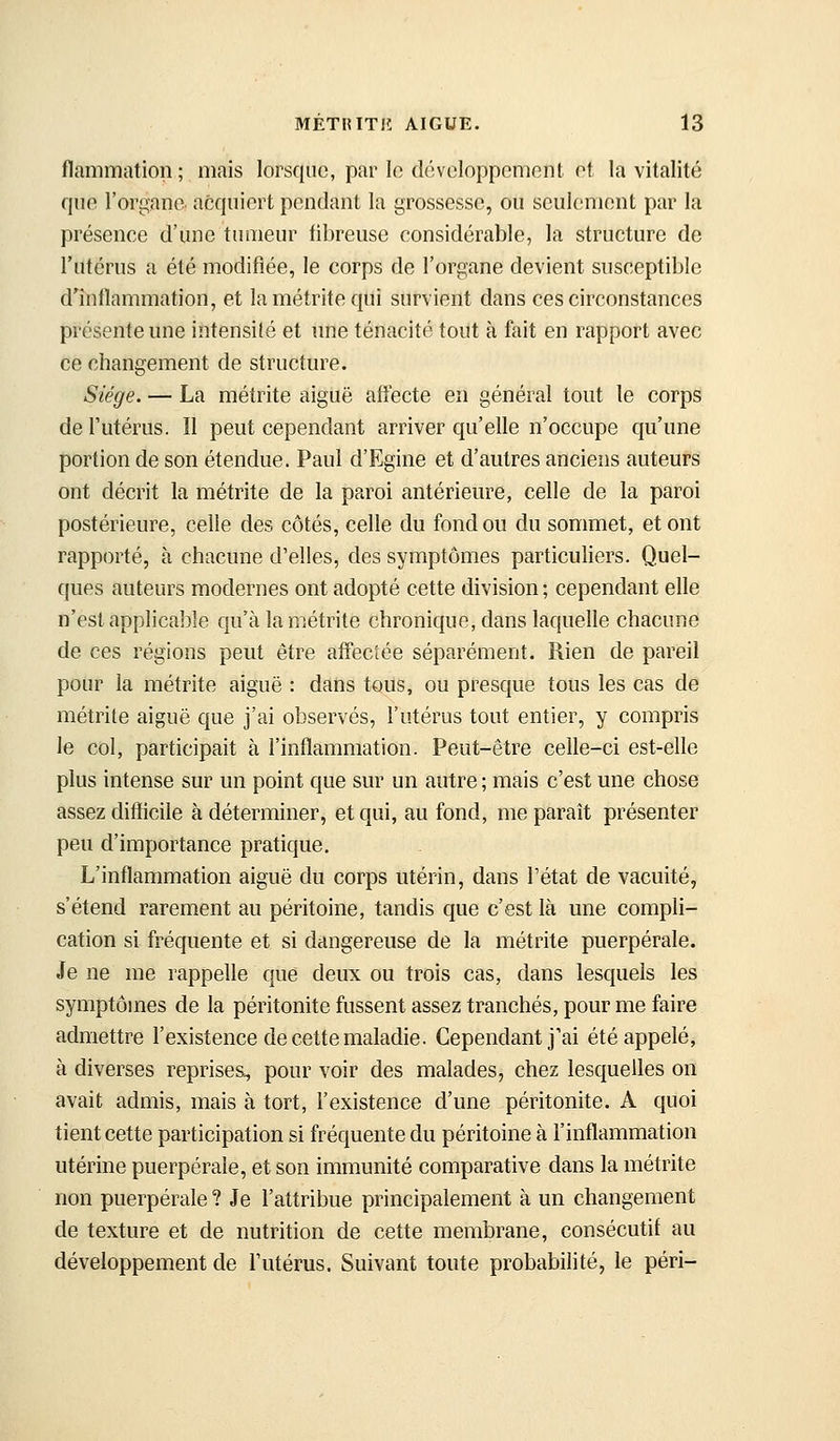 flammation; mais lorsque, par le développement et la vitalité que l'organe, acquiert pendant la grossesse, ou seulement par la présenee d'une tumeur fibreuse considérable, la structure de l'utérus a été modifiée, le corps de l'organe devient susceptible d^nllammation, et lamétritequi survient dans ces circonstances présente une intensité et une ténacité tout à fait en rapport avec ce changement de structure. Siège. — La métrite aiguë afiecte en général tout le corps de Futérus. Il peut cependant arriver qu'elle n'occupe qu'une portion de son étendue. Paul d'Egine et d'autres anciens auteurs ont décrit la métrite de la paroi antérieure, celle de la paroi postérieure, celle des côtés, celle du fond ou du sommet, et ont rapporté, à chacune d'elles, des symptômes particuliers. Quel- ques auteurs modernes ont adopté cette division ; cependant elle n'est applicable qu'à la métrite chronique, dans laquelle chacune de ces régions peut être affectée séparément. Rien de pareil pour la métrite aiguë : dans tous, ou presque tous les cas de métrite aiguë que j'ai observés, l'utérus tout entier, y compris le col, participait à l'inflammation. Peut-être celle-ci est-elle plus intense sur un point que sur un autre ; mais c'est une chose assez difficile à déterminer, et qui, au fond, me paraît présenter peu d'importance pratique. L'inflammation aiguë du corps utérin, dans l'état de vacuité, s'étend rarement au péritoine, tandis que c'est là une compli- cation si fréquente et si dangereuse de la métrite puerpérale. Je ne me rappelle que deux ou trois cas, dans lesquels les symptômes de la péritonite fussent assez tranchés, pour me faire admettre l'existence de cette maladie. Cependant j'ai été appelé, à diverses reprises, pour voir des malades, chez lesquelles on avait admis, mais à tort, l'existence d'une péritonite. A quoi tient cette participation si fréquente du péritoine à l'inflammation utérine puerpérale, et son immunité comparative dans la métrite non puerpérale ? Je l'attribue principalement à un changement de texture et de nutrition de cette membrane, consécutif au développement de l'utérus. Suivant toute probabilité, le péri-