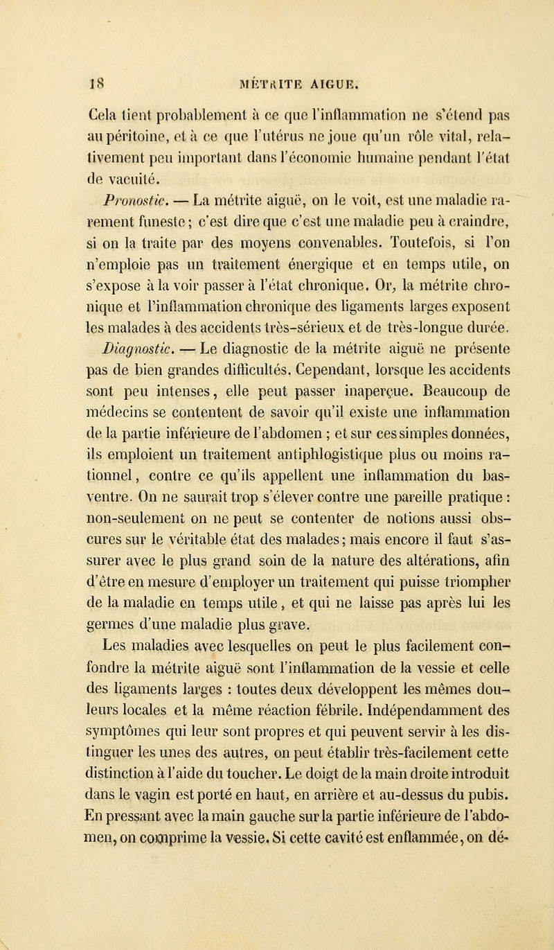 Cela lient probablement à ce que l'inflammation ne s'étend pas au péritoine, et à ce que l'utérus ne joue qu'un rôle vital, rela- tivement peu important dans l'économie humaine pendant l'état de vacuité. Pronostic. — La métrite aiguë, on le voit, est une maladie ra- rement funeste; c'est dire que c'est une maladie peu à craindre, si on la traite par des moyens convenables. Toutefois, si Ton n'emploie pas un traitement énergique et en temps utile, on s'expose à la voir passera l'état chronique. Or, la métrite chro- nique et l'inflammation chronique des ligaments larges exposent les malades à des accidents très-sérieux et de très-longue durée. Diagnostic, — Le diagnostic de la métrite aiguë ne présente pas de bien grandes difficultés. Cependant, lorsque les accidents sont peu intenses, elle peut passer inaperçue. Beaucoup de médecins se contentent de savoir qu'il existe une inflammation de la partie inférieure de l'abdomen ; et sur ces simples données, ils emploient un traitement antiphlogistique plus ou moins ra- tionnel , contre ce qu'ils appellent une inflammation du bas- ventre. On ne saurait trop s'élever contre une pareille pratique : non-seulement on ne peut se contenter de notions aussi obs- cures sur le véritable état des malades ; mais encore il faut s'as- surer avec le plus grand soin de la nature des altérations, afin d'être en mesure d'employer un traitement qui puisse triompher de la maladie en temps utile, et qui ne laisse pas après lui les germes d'une maladie plus grave. Les maladies avec lesquelles on peut le plus facilement con- fondre la métrite aiguë sont l'inflammation de la vessie et celle des ligaments larges : toutes deux développent les mêmes dou- leurs locales et la même réaction fébrile. Indépendamment des symptômes qui leur sont propres et qui peuvent servir à les dis- tinguer les unes des autres, on peut établir très-facilement cette distinction à l'aide du toucher. Le doigt de la main droite introduit dans le vagin est porté en haut;, en arrière et au-dessus du pubis. En pressant avec la main gauche sur la partie inférieure de l'abdo- men, on coKnprime la vessie, Si cette cavité est enflammée, on dé-