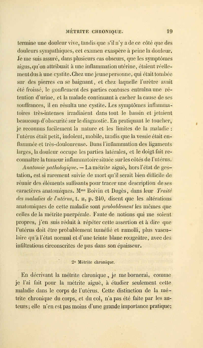 termine une douleur vive, tandis que s'il n'y a de ce côté que des douleurs sympathiques, cet examen exaspère à peine la douleur. Je me suis assuré, dans plusieurs cas obscurs, que les symptômes aigus, qu'on attribuait à une inflammation utérine, étaient réelle- ment dus à une cystite. Chez une jeune personne, qui était tombée sur des pierres en se baignant, et chez laquelle l'urètre avait été froissé, le gonflement des parties contuses entraîna une ré- tention d'urine, et la malade continuant à cacher la cause de ses souffrances, il en résulta une cystite. Les symptômes inflamma- toires très-intenses irradiaient dans tout le bassin et jetaient beaucoup d'obscurité sur le diagnostic. En pratiquant le toucher, je reconnus facilement la nature et les Hmites de la maladie : l'utérus était petit, indolent, mobile, tandis que la vessie était en- flammée et très-douloureuse. Dans l'inflammation des hgaments larges, la douleur occupe les parties latérales, et le doigt fait re- connaître la tumeur inflammatoire située sur les côtés de l'utérus. Anatomie pathologique. — La métrite aiguë, hors l'état de ges- tation, est si rarement suivie de mort qu'il serait bien difficile de réunir des éléments suffisants pour tracer une description de ses caractères anatomiques. M''= Boivin et Dugès, dans leur Traité des maladies de l'utérus^ t. ii, p. 240, disent que les altérations anatomiques de cette maladie sont probablement les mêmes que celles de la métrite puerpérale. Faute de notions qui me soient propres, j'en suis réduit à répéter cette assertion et à dire que l'utérus doit être probablement tuméfié et ramolli, plus vascu- laire qu'à l'état normal et d'une teinte blanc rougeâtre, avec des infiltrations circonscrites de pus dans son épaisseur. 20 Métrite chronique. En décrivant la métrite chronique, je me bornerai, comme je l'ai fait pour la métrite aiguë, à étudier seulement cette maladie dans le corps de l'utérus. Cette distinction de la mé- trite chronique du corps, et du col, n'a pas été faite par les au- teurs ; elle n'en est pas moins d'une grande importance pratique;