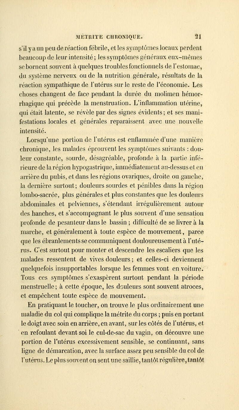 s'il y a un peu de réaction fébrile, et les symptômes locaux perdent beaucoup de leur intensité ; les symptômes généraux eux-mêmes se bornent souvent à quelques troubles fonctionnels de l'estomac, du système nerveux ou de la nutrition générale, résultats de la réaction sympathique de l'utérus sur le reste de l'économie. Les choses changent de face pendant la durée du molimen hémor- rhagique qui précède la menstruation. L'inflammation utérine, qui était latente, se révèle par des signes évidents; et ses mani- festations locales et générales reparaissent avec une nouvelle intensité. Lorsqu'une portion de l'utérus est enflammée d'une manière chronique, les malades éprouvent les symptômes suivants : dou- leur constante, sourde, désagréable, profonde à la partie infé- rieure de la région hypogastrique, immédiatement au-dessus et en arrière du pubis, et dans les régions ovariques, droite ou gauche, la dernière surtout ; douleurs sourdes et pénibles dans la région lombo-sacrée, plus générales et plus constantes que les douleurs abdominales et pelviennes, s'étendant irrégulièrement autour des hanches, et s'accompagnant le plus souvent d'une sensation profonde de pesanteur dans le bassin ; difficulté de se livrer à la marche, et généralement à toute espèce de mouvement, parce que les ébranlements se communiquent douloureusement à l'uté- rus. C'est surtout pour monter et descendre les escaliers que les malades ressentent de vives douleurs ; et celles-ci deviennent quelquefois insupportables lorsque les femmes vont en voiture. Tous ces symptômes s'exaspèrent surtout pendant la période menstruelle; à cette époque, les douleurs sont souvent atroces, et empêchent toute espèce de mouvement. En pratiquant le toucher, on trouve le plus ordinairement une maladie du col qui complique la mélrite du corps ; puis en portant le doigt avec soin en arrière, en avant, sur les côtés de l'utérus, et en refoulant devant soi le cul-de-sac du vagin, on découvre une portion de l'utérus excessivement sensible, se continuant, sans ligne de démarcation, avec la surface assez peu sensible du col de l'utérus. Le plus souvent on sent une saillie, tantôt régulière, tantôt