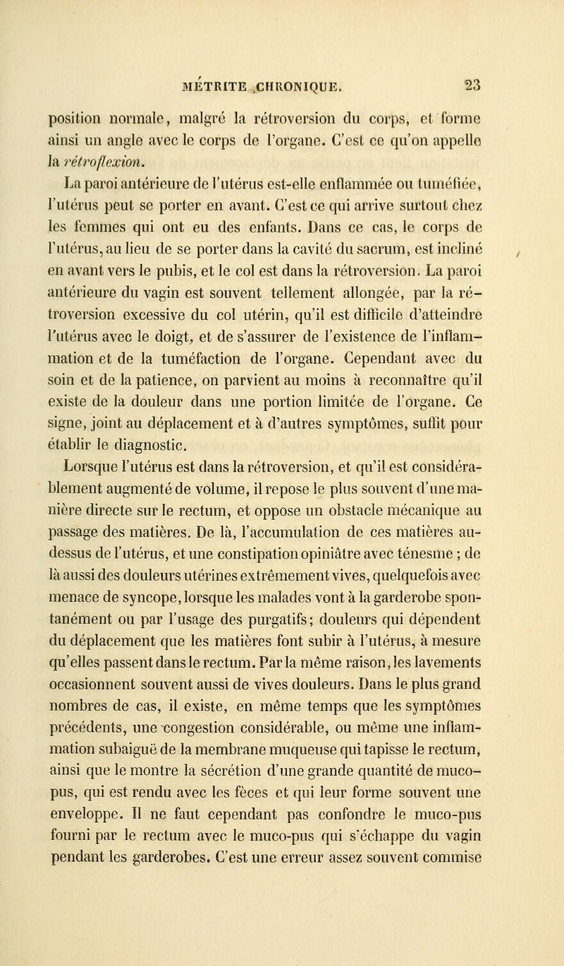 position normale, malgré la rétroversion du corps, et forme ainsi un angle avec le corps de l'organe. C'est ce qu'on appelle la rétro flexion. La paroi antérieure de l'utérus est-elle enflammée ou tuméfiée, l'utérus peut se porter en avant. C'est ce qui arrive surtout chez les femmes qui ont eu des enfants. Dans ce cas, le corps de futérus, au lieu de se porter dans la cavité du sacrum, est incliné en avant vers le pubis, et le col est dans la rétroversion. La paroi antérieure du vagin est souvent tellement allongée, par la ré- troversion excessive du col utérin, qu'il est difiicile d'atteindre l'utérus avec le doigt;, et de s'assurer de l'existence de l'inflam- mation et de la tuméfaction de l'organe. Cependant avec du soin et de la patience, on parvient au moins à reconnaître qu'il existe de la douleur dans une portion limitée de l'organe. Ce signe, joint au déplacement et à d'autres symptômes, suffît pour établir le diagnostic. Lorsque l'utérus est dans la rétroversion, et qu'il est considéra- blement augmenté de volume, il repose le plus souvent d'une ma- nière directe sur le rectum, et oppose un obstacle mécanique au passage des matières. De là, l'accumulation de ces matières au- dessus de l'utérus, et une constipation opiniâtre avec ténesme ; de là aussi des douleurs utérines extrêmement vives, quelquefois avec menace de syncope, lorsque les malades vont à la garderobe spon- tanément ou par l'usage des purgatifs ; douleurs qui dépendent du déplacement que les matières font subir à l'utérus, à mesure qu'elles passent dans le rectum. Par la même raison, les lavements occasionnent souvent aussi de vives douleurs. Dans le plus grand nombres de cas, il existe, en même temps que les symptômes précédents, une-congestion considérable, ou même une inflam- mation subaiguë de la membrane muqueuse qui tapisse le rectum, ainsi que le montre la sécrétion d'une grande quantité de muco- pus, qui est rendu avec les fèces et qui leur forme souvent une enveloppe. Il ne ftmt cependant pas confondre le muco-pus fourni par le rectum avec le muco-pus qui s'échappe du vagin pendant les garderobes. C'est une erreur assez souvent commise