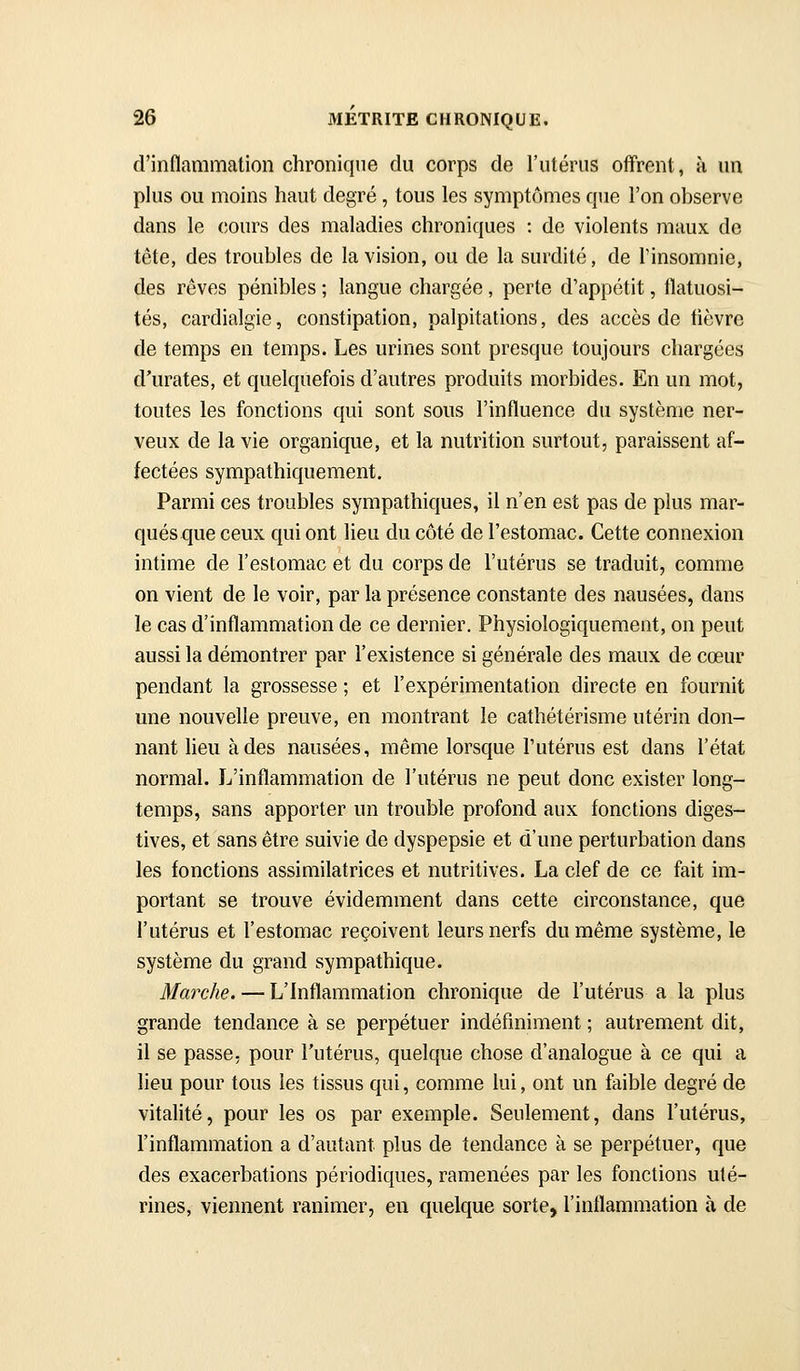 d'inflammation chronique du corps de l'utérus offrent, à un plus ou moins haut degré, tous les symptômes que l'on observe dans le cours des maladies chroniques : de violents maux de tête, des troubles de la vision, ou de la surdité, de l'insomnie, des rêves pénibles ; langue chargée, perte d'appétit, flatuosi- tés, cardialgie, constipation, palpitations, des accès de tièvre de temps en temps. Les urines sont presque toujours chargées d'urates, et quelquefois d'autres produits morbides. En un mot, toutes les fonctions qui sont sous l'influence du système ner- veux de la vie organique, et la nutrition surtout, paraissent af- fectées sympathiquement. Parmi ces troubles sympathiques, il n'en est pas de plus mar- qués que ceux qui ont lieu du côté de l'estomac. Cette connexion intime de l'estomac et du corps de l'utérus se traduit, comme on vient de le voir, par la présence constante des nausées, dans le cas d'inflammation de ce dernier. Physiologiquement, on peut aussi la démontrer par l'existence si générale des maux de cœur pendant la grossesse ; et l'expérimentation directe en fournit une nouvelle preuve, en montrant le cathétérisme utérin don- nant heu à des nausées, même lorsque l'utérus est dans l'état normal. L'inflammation de l'utérus ne peut donc exister long- temps, sans apporter un trouble profond aux fonctions diges- tives, et sans être suivie de dyspepsie et d'une perturbation dans les fonctions assimilatrices et nutritives. La clef de ce fait im- portant se trouve évidemment dans cette circonstance, que l'utérus et l'estomac reçoivent leurs nerfs du même système, le système du grand sympathique. Marche. — L'Inflammation chronique de l'utérus a la plus grande tendance à se perpétuer indéfiniment ; autrement dit, il se passe, pour l'utérus, quelque chose d'analogue à ce qui a lieu pour tous les tissus qui, comme lui, ont un faible degré de vitahté, pour les os par exemple. Seulement, dans l'utérus, l'inflammation a d'autant plus de tendance à se perpétuer, que des exacerbations périodiques, ramenées par les fonctions uté- rines, viennent ranimer, en quelque sorte, l'inflammation à de