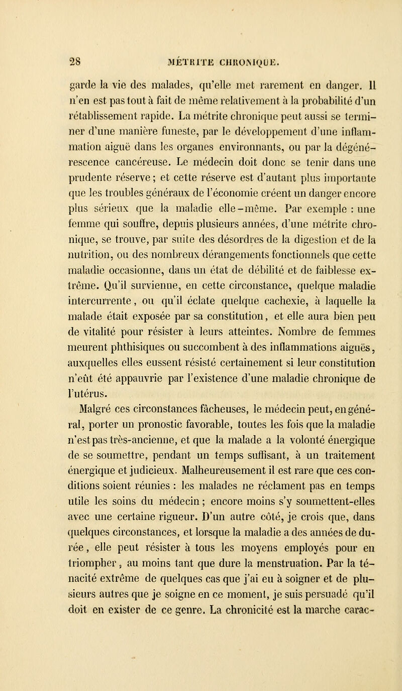 garde la vie des malades, qu'elle met rarement en danger. Il n'en est pas tout à fait de même relativement à la probabilité d'un rétablissement rapide. La métrite chronique peut aussi se termi- ner d'une manière funeste, par le développement d'une inflam- mation aiguë dans les organes environnants, ou par la dégéné- rescence cancéreuse. Le médecin doit donc se tenir dans une prudente réserve ; et cette réserve est d'autant plus importante que les troubles généraux de l'économie créent un danger encore plus sérieux que la maladie elle-même. Par exemple : une femme qui souffre, depuis plusieurs années, d'une métrite chro- nique, se trouve, par suite des désordres de la digestion et de la nutrition, ou des nombreux dérangements fonctionnels que cette maladie occasionne, dans un état de débilité et de faiblesse ex- trême. Qu'il survienne, en cette circonstance, quelque maladie intercurrente, ou qu'il éclate quelque cachexie, à laquelle la malade était exposée par sa constitution, et elle aura bien peu de vitalité pour résister à leurs atteintes. Nombre de femmes meurent phthisiques ou succombent à des inflammations aiguës, auxquelles elles eussent résisté certainement si leur constitution n'eût été appauvrie par l'existence d'une maladie chronique de l'utérus. Malgré ces circonstances fâcheuses, le médecin peut, en géné- ral, porter un pronostic favorable, toutes les fois que la maladie n'estpas très-ancienne, et que la malade a la volonté énergique de se soumettre, pendant un temps suffisant, à un traitement énergique et judicieux. Malheureusement il est rare que ces con- ditions soient réunies : les malades ne réclament pas en temps utile les soins du médecin ; encore moins s'y soumettent-elles avec une certaine rigueur. D'un autre côté, je crois que, dans quelques circonstances, et lorsque la maladie a des années de du- rée , elle peut résister à tous les moyens employés pour en triompher, au moins tant que dure la menstruation. Par la té- nacité extrême de quelques cas que j'ai eu à soigner et de plu- sieurs autres que je soigne en ce moment, je suis persuadé qu'il doit en exister de ce genre. La chronicité est la marche carac-
