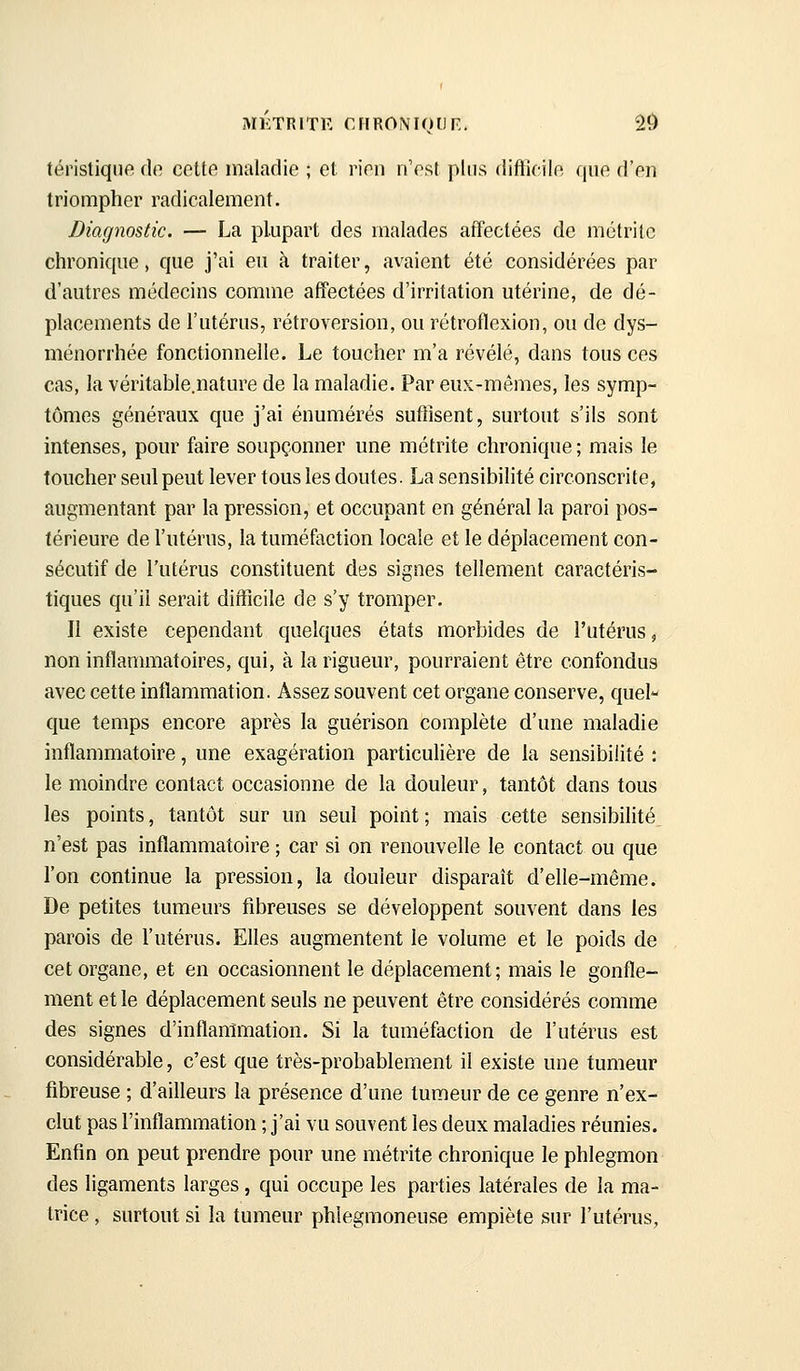 MKTRITE criRONiotJr:. 20 téristiquo de cotte maladie ; et rien n'est plus difticile que d'en triompher radicalement. Diagnostic. — La plupart des malades affectées de métrifc chronique, que j'ai eu à traiter, avaient été considérées par d'autres médecins comme affectées d'irritation utérine, de dé- placements de l'utérus, rétroversion, ou rétroflexion, ou de dys- ménorrhée fonctionnelle. Le toucher m'a révélé, dans tous ces cas, la véritable.nature de la maladie. Par eux-mêmes, les symp- tômes généraux que j'ai énumérés sufiisent, surtout s'ils sont intenses, pour faire soupçonner une métrite chronique ; mais le toucher seul peut lever tous les doutes. La sensibilité circonscrite, augmentant par la pression, et occupant en général la paroi pos- térieure de l'utérus, la tuméfaction locale et le déplacement con- sécutif de l'utérus constituent des signes tellement caractéris- tiques qu'il serait difficile de s'y tromper. Il existe cependant quelques états morbides de l'utérus, non inflanmiatoires, qui, à la rigueur, pourraient être confondus avec cette inflammation. Assez souvent cet organe conserve, quel- que temps encore après la guérison complète d'une maladie inflammatoire, une exagération particulière de la sensibilité : le moindre contact occasionne de la douleur, tantôt dans tous les points, tantôt sur un seul point ; mais cette sensibilité n'est pas inflammatoire ; car si on renouvelle le contact ou que l'on continue la pression, la douleur disparaît d'elle-même. De petites tumeurs fibreuses se développent souvent dans les parois de l'utérus. Elles augmentent le volume et le poids de cet organe, et en occasionnent le déplacement; mais le gonfle- ment et le déplacement seuls ne peuvent être considérés comme des signes d'inflammation. Si la tuméfaction de l'utérus est considérable, c'est que très-probablement il existe une tumeur fibreuse ; d'ailleurs la présence d'une tumeur de ce genre n'ex- clut pas l'inflammation ; j'ai vu souvent les deux maladies réunies. Enfin on peut prendre pour une métrite chronique le phlegmon des ligaments larges, qui occupe les parties latérales de la ma- trice , surtout si la tumeur phiegmoneuse empiète sur l'utérus,