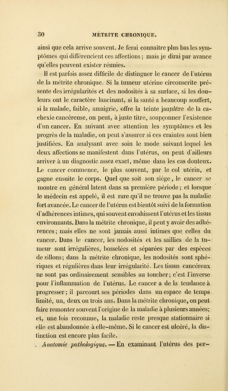 ainsi que cela arrive souvent. Je ferai connaître plus bas les sym- ptômes qui différencient ces affections ; mais je dirai par avance qu'elles peuvent exister réunies. Il est parfois assez difficile de distinguer le cancer de l'utérus de la métrite chronique. Si la tumeur utérine circonscrite pré- sente des irrégularités et des nodosités à sa surface, si les dou- leurs ont le caractère lancinant, si la santé a beaucoup souffert, si la malade, faible, amaigrie^ offre la teinte jaunâtre de la ca- chexie cancéreuse, on peut, ajuste titre, soupçonner l'existence d'un cancer. En suivant avec attention les symptômes et les progrès de la maladie, on peut s'assurer si ces craintes sont bien justifiées. En analysant avec soin le mode suivant lequel les deux affections se manifestent dans l'utérus, on peut d'ailleurs arriver à un diagnostic assez exact, même dans les cas douteux. Le cancer commence, le plus souvent, par le col utérin, et gagne ensuite le corps. Quel que soit son siège, le cancer se montre en général latent dans sa première période ; et lorsque le médecin est appelé, il est rare qu il ne trouve pas la maladie fort avancée. Le cancer de l'utérus est bientôt suivi de la formation d'adhérences intimes, qui souvent envahissent l'utérus et les tissus environnants. Dans la métrite chronique, il peut y avoir des adhé- rences ; mais elles ne sont jamais aussi intimes que celles du cancer. Dans le cancer, les nodosités et les saiUies de la tu- meur sont irrégulières, bosselées et séparées par des espèces de sillons; dans la métrite chronique, les nodosités sont sphé- riques et régulières dans leur irrégularité. Les tissus cancéreux ne sont pas ordinairement sensibles au toucher ; c'est l'inverse pour l'inflammation de l'utérus. Le cancer a de la tendance à progresser ; il parcourt ses périodes dans un espace de temps limité, un, deux ou trois ans. Dans la métrite chronique, on peut faire remonter souvent l'origine de la maladie à plusieurs années; et, une fois reconnue, la maladie reste presque stationnaire si elle est abandonnée à elle-même. Si le cancer est ulcéré, la dis- tinction est encore plus facile. , Anatomie pathologique. — En examinant l'utérus des per-