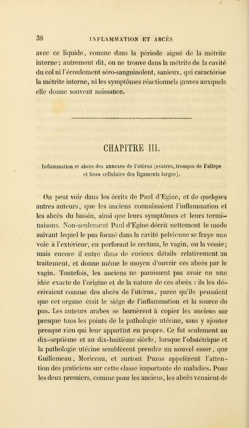 avec ce liquide, comme dans la période aiguë do. la mcHrito interne ; autrement dit, on ne trouve dans la métrite de la cavité du col ni l'écoulement séro-sanguinolent, sanieux, qui caractérise la métrite interne, ni les symptômes réactionnels graves auxquels elle donne souvent naissance. CHAPITRE III. Inflammation et abcès des annexes de l'utérus (ovaires, trompes de Fallope et tissu cellulaire des ligaments larges). On peut voir dans les écrits de Paul d'Egine, et de quelques autres auteurs, que les anciens connaissaient l'inflammation et les abcès du bassin, ainsi que leurs symptômes et leurs termi- naisons. Non-seulement Paul d'Egine décrit nettement le mode suivant lequel le pus formé dans la cavité pelvienne se fraye une voie à l'extérieur, en perforant le rectum, le vagin, ou la vessie; mais encore il entre dans do curieux détails relativement au traitement, et donne même le moyen d'ouvrir ces abcès par le vagin. Toutefois, les anciens ne paraissent pas avoir eu une idée exacte de l'origine et de la nature de ces abcès : ils les dé- crivaient comme des abcès de l'utérus, parce qu'ils pensaient que cet organe était le siège de l'inflammation eî la source du pus. Les auteurs arabes se bornèrent à copier les anciens sur presque tous les points de la pathologie utérine, sans y ajouter presque rien qui leur appartînt en propre. Ce fut seulement au dix-septième et au dix-huitième siècle, lorsque l'obstétrique et la pathologie utérine semblèrent prendre un nouvel essor, que Guillemeau, Moriceau, et surtout Puzos appelèrent l'atten- tion des praticiens sur cette classe importante de maladies. Pour les deux premiers, comme pour les ancieiîs, les abcès venaient de