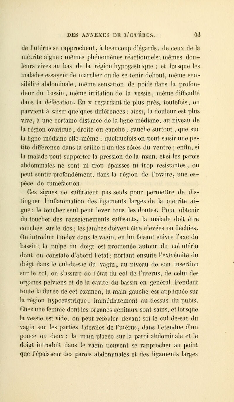 de l'utérus se rapprochent, à beaucoup d'égards, de ceux de la métrite aiguë : mêmes phénomènes réactionnels; mêmes dou- leurs vives au bas de la région hypogastrique ; et lorsque les malades essayent de marcher ou de se tenir debout, même sen- sibilité abdominale, même sensation de poids dans la profon- deur du bassin, même irritation de la vessie, même difficulté dans la défécation. En y regardant de plus près, toutefois, on parvient à saisir quelques différences ; ainsi, la douleur est plus vive, à une certaine distance de la ligne médiane, au niveau de la région ovarique, droite ou gauche, gauche surtout, que sur la ligne médiane elle-même ; quelquefois on peut saisir une pe- tite différence dans la saillie d'un des côtés du ventre ; enfin, si la malade peut supporter la pression de la main, et si les parois abdominales ne sont ni trop épaisses ni trop résistantes, on peut sentir profondément, dans la région de l'ovaire, une es- pèce de tuméfaction. Ces signes ne suffiraient pas seuls pour permettre de dis- tinguer l'inflammation des ligaments larges de la métrite ai- guë ; le toucher seul peut lever tous les doutes. Pour obtenir du toucher des renseignements suffisants, la malade doit être couchée sur le dos ; les jambes doivent être élevées ou fléchies. On introduit l'index dans le vagin, en lui faisant suivre l'axe du bassin ; la pulpe du doigt est promenée autour du col utérin dont on constate d'abord l'état; portant ensuite l'extrémité du doigt dans le cul-de-sac du vagin, au niveau de son insertion sur le coi, on s'assure de l'état du col de l'utérus, de celui des organes pelviens et de la cavité du bassin en général. Pendant toute la durée de cet examen, la main gauche est appliquée sur la région hypogastrique, immédiatement au-dessus du pubis. Chez une femme dont les organes génitaux sont sains, et lorsque la vessie est vide, on peut refouler devant soi le cul-de-sac du vagin sur les parties latérales de l'utérus, dans l'étendue d'un pouce ou deux ; la main placée sur la paroi abdominale et le doigt introduit dans le vagin peuvent se rapprocher au point que répaisseur des parois abdominales et des ligaments larges