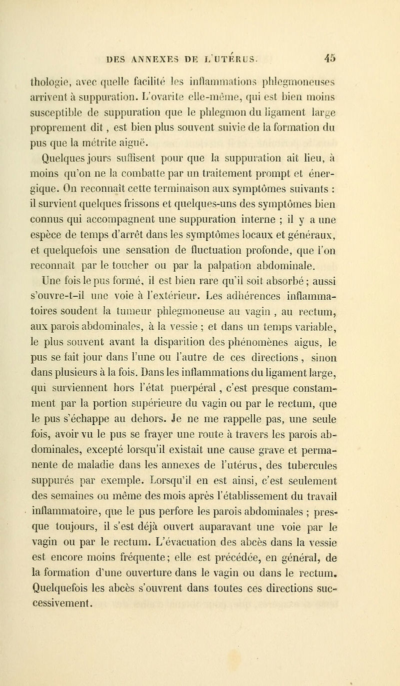 thologie, avec quelle facilité les inflammations plilegmoneusos arrivent à suppuration. L'ovarite elle-même, qui est bien moins susceptible de suppuration que le phlegmon du ligament large proprement dit, est bien plus souvent suivie de la formation du pus que la métrite aiguë. Quelques jours suffisent pour que la suppuration ait lieu, à moins qu'on ne la combatte par un traitement prompt et éner- gique. On reconnaît cette terminaison aux symptômes suivants : il survient quelques frissons et quelques-uns des symptômes bien connus qui accompagnent une suppuration interne ; il y a une espèce de temps d'arrêt dans les symptômes locaux et généraux, et quelquefois une sensation de fluctuation profonde, que l'on reconnaît par le toucher ou par la palpation abdominale. Une fois le pus formé, il est bien rare qu'il soit absorbé ; aussi s'ouvre-t-il une voie à l'extérieur. Les adhérences inflamma- toires soudent la tumeur phlegmoneuse au vagin , au rectum, aux parois abdominales, à la vessie ; et dans un temps variable, le plus souvent avant la disparition des phénomènes aigus, le pus se fait jour dans l'une ou l'autre de ces directions , sinon dans plusieurs à la fois. Dans les inflammations du ligament large, qui surviennent hors l'état puerpéral, c'est presque constam- ment par la portion supérieure du vagin ou par le rectum, que le pus s'échappe au dehors. Je ne me rappelle pas, une seule fois, avoir vu le pus se frayer une route à travers les parois ab- dominales, excepté lorsqu'il existait une cause grave et perma- nente de maladie dans les annexes de l'utérus, des tubercules suppures par exemple. Lorsqu'il en est ainsi, c'est seulement des semaines ou même des mois après l'établissement du travail inflammatoire, que le pus perfore les parois abdominales ; pres- que toujours, il s'est déjà ouvert auparavant une voie par le vagin ou par le rectum. L'évacuation des abcès dans la vessie est encore moins fréquente ; elle est précédée, en général, de la formation d'une ouverture dans le vagin ou dans le rectum. Quelquefois les abcès s'ouvrent dans toutes ces directions suc- cessivement.