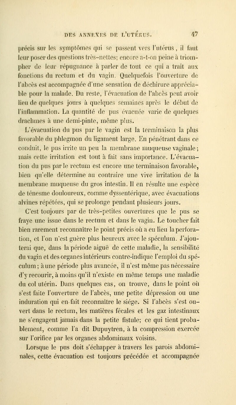 précis sur le« symptômes qui so passent vors l'ulrriis , il faut leur poser des questions très-neltes; encore a-t-on peine à triom- pher de leur répugnance à parler de tout ce qui a trait aux fonctions du rectum et du vagin. Quelquefois l'ouverture de l'abcès est accompagnée d'ime sensation de déchirure apprécia- ble pour la malade. Du reste, l'évacuation de l'abcès peut avoir lieu de quelques jours à quelques semaines après le début de l'inflammation. La quantité de pus évacuée varie de quelques drachmes à une demi-pinte, même plus. L'évacuation du pus par le vagin est la terminaison la plus favorable du phlegmon du ligament large. En pénétrant dans ce conduit, le pus irrite un peu la membrane muqueuse vaginale ; mais cette irritation est tout à fait sans importance. L'évacua- tion du pus par le rectum est encore une terminaison favorable, bien qu'elle détermine au contraire une vive irritation de la membrane muqueuse du gros intestin. Il en résulte une espèce de ténesme douloureux, comme dyssentérique, avec évacuations alvines répétées, qui se prolonge pendant plusieurs jours. C'est toujours par de très-petites ouvertures que le pus se fraye une issue dans le rectum et dans le vagin. Le toucher fait bien rarement reconnaître le point précis où a eu lieu la perfora- tion, et l'on n'est guère plus heureux avec le spéculum. J'ajou- terai que, dans la période aiguë de cette maladie, la sensibilité du vagin et des organes intérieurs contre-indique l'emploi du spé- culum ; aune période plus avancée, il n'est même pas nécessaire d'y recourir, à moins qu'il n'existe en même temps une maladie du col utérin. Dans quelques cas, on trouve, dans le point où s'est faite l'ouverture de l'abcès, une petite dépression ou une induration qui en-fait reconnaître le siège. Si l'abcès s'est ou- vert dans le rectum, les matières fécales et les gaz intestinaux ne s'engagent jamais dans la petite fistule; ce qui tient proba- blement, comme l'a dit Dupuytren, à la compression exercée sur l'orifice par les organes abdominaux voisins. Lorsque le pus doit s'échapper à travers les parois abdomi- nales, cette évacuation est toujours précédée et accompagnée