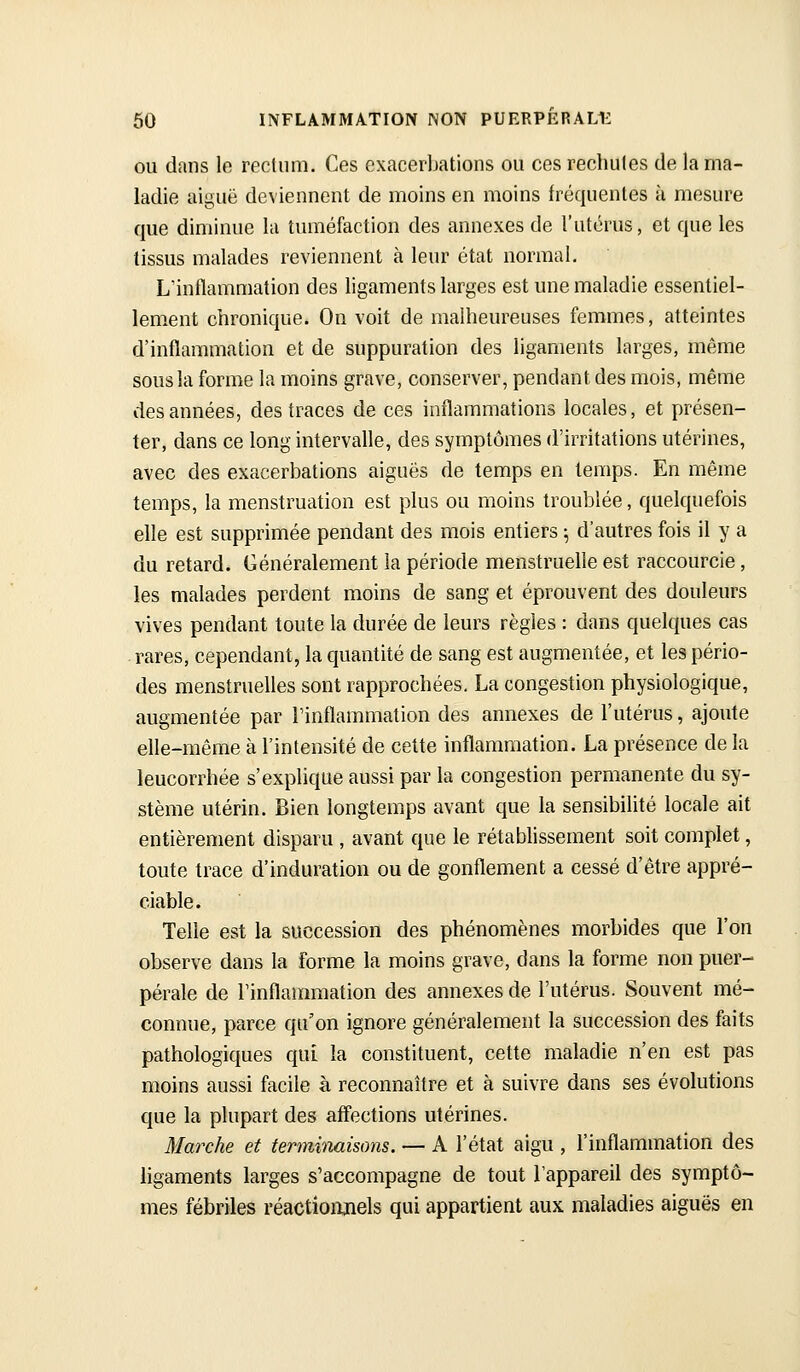 OU dans le rectum. Ces exacerbations ou ces rechutes de la ma- ladie aiguë deviennent de moins en moins fréquentes à mesure que diminue la tuméfaction des annexes de l'utérus, et que les tissus malades reviennent à leur état normal. L'inflammation des ligaments larges est une maladie essentiel- lement clironique. On voit de malheureuses femmes, atteintes d'inflammation et de suppuration des ligaments larges, même sous la forme la moins grave, conserver, pendant des mois, même des années, des traces de ces inflammations locales, et présen- ter, dans ce long intervalle, des symptômes d'irritations utérines, avec des exacerbations aiguës de temps en temps. En même temps, la menstruation est plus ou moins troublée, quelquefois elle est supprimée pendant des mois entiers ^ d'autres fois il y a du retard. Généralement la période menstruelle est raccourcie, les malades perdent moins de sang et éprouvent des douleurs vives pendant toute la durée de leurs règles : dans quelques cas rares, cependant, la quantité de sang est augmentée, et les pério- des menstruelles sont rapprochées. La congestion physiologique, augmentée par Finflammation des annexes de l'utérus, ajoute elle-même à l'intensité de cette inflammation. La présence de la leucorrhée s'explique aussi par la congestion permanente du sy- stème utérin. Bien longtemps avant que la sensibilité locale ait entièrement disparu , avant que le rétablissement soit complet, toute trace d'induration ou de gonflement a cessé d'être appré- ciable. Telle est la succession des phénomènes morbides que l'on observe dans la forme la moins grave, dans la forme non puer- pérale de Finflammation des annexes de l'utérus. Souvent mé- connue, parce qu'on ignore généralement la succession des faits pathologiques qui la constituent, cette maladie n'en est pas moins aussi facile à reconnaître et à suivre dans ses évolutions que la plupart des affections utérines. Marche et terminaisons. — A l'état aigu , l'inflammation des ligaments larges s'accompagne de tout Fappareil des symptô- mes fébriles réactionjiels qui appartient aux maladies aiguës en