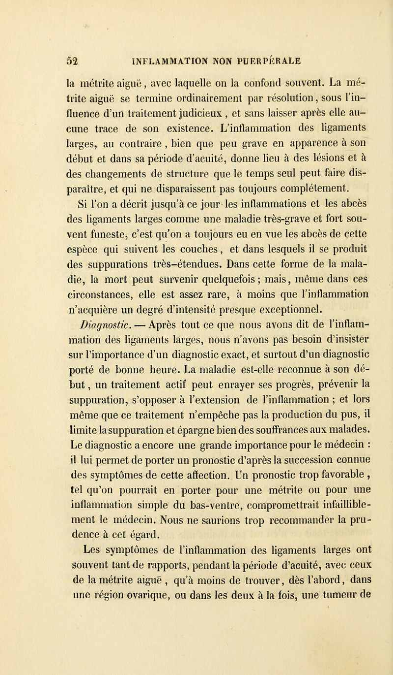 la métritc aiguë, avec laquelle on la conlbiul souvent. La nié- trite aiguë se termine ordinairement par résolution, sous l'in- fluence d'un traitement judicieux , et sans laisser après elle au- cune trace de son existence. L'inflammation des ligaments larges, au contraire , bien que peu grave en apparence à son début et dans sa période d'acuité, donne lieu à des lésions et à des changements de structure que le temps seul peut faire dis- paraître, et qui ne disparaissent pas toujours complètement. Si l'on a décrit jusqu'à ce jour les inflammations et les abcès des ligaments larges comme une maladie très-grave et fort sou- vent funeste, c'est qu'on a toujours eu en vue les abcès de cette espèce qui suivent les couches, et dans lesquels il se produit des suppurations très-étendues. Dans cette forme de la mala- die, la mort peut survenir quelquefois; mais, même dans ces circonstances, elle est assez rare, à moins que l'inflammation n'acquière un degré d'intensité presque exceptionnel. Diagnostic. — Après tout ce que nous avons dit de l'inflam- mation des ligaments larges, nous n'avons pas besoin d'insister sur l'importance d'un diagnostic exact, et surtout d'un diagnostic porté de bonne heure. La maladie est-elle reconnue à son dé- but , un traitement actif peut enrayer ses progrès, prévenir la suppuration, s'opposer à l'extension de l'inflammation ; et lors même que ce traitement n'empêche pas la production du pus, il limite la suppuration et épargne bien des souffrances aux malades. Le diagnostic a encore une grande importance pour le médecin : il lui permet de porter un pronostic d'après la succession connue des symptômes de cette affection. Un pronostic trop favorable , tel qu'on pourrait en porter pour une métrite ou pour une inflammation simple du bas-ventre, compromettrait infaiflible- ment le médecin. Nous ne saurions trop recommander la pru- dence à cet égard. Les symptômes de l'inflammation des ligaments larges ont souvent tant de rapports, pendant la période d'acuité, avec ceux de la métrite aiguë , qu'à moins de trouver, dès l'abord, dans une région ovarique, ou dans les deux à la fois, une tumeur de
