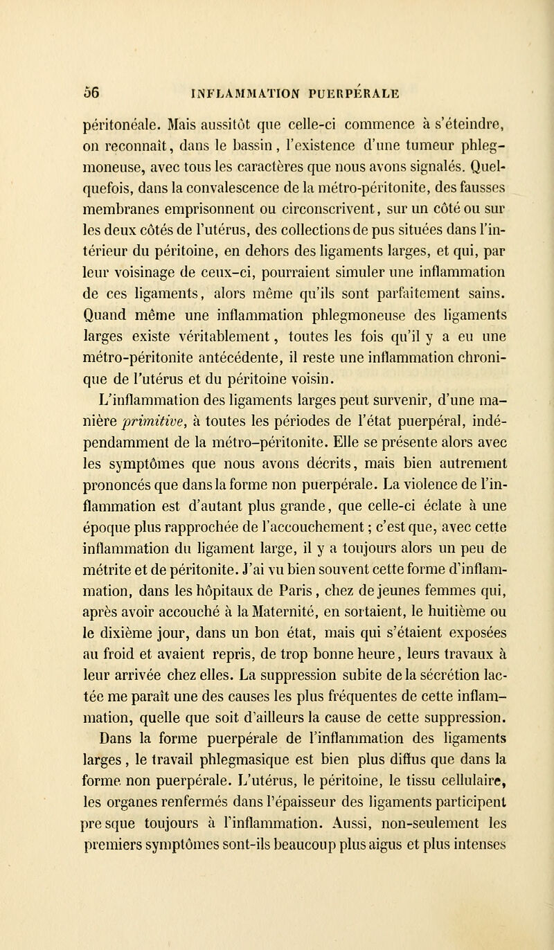 péritonéale. Mais aussitôt que celle-ci commence à s'éteindre, on reconnaît, dans le bassin, l'existence d'une tumeur phleg- moneuse, avec tous les caractères que nous avons signalés. Quel- quefois, dans la convalescence de la métro-péritonite, des fausses membranes emprisonnent ou circonscrivent, sur un côté ou sur les deux côtés de l'utérus, des collections de pus situées dans l'in- térieur du péritoine, en dehors des ligaments larges, et qui, par leur voisinage de ceux-ci, pourraient simuler une inflammation de ces ligaments, alors même qu'ils sont parfoitement sains. Quand même une inflammation phlegmoneuse des ligaments larges existe véritablement, toutes les fois qu'il y a eu une métro-péritonite antécédente, il reste une inflammation chroni- que de l'utérus et du péritoine voisin. L'inflammation des ligaments larges peut survenir, d'une mà- mère primitive, à toutes les périodes de l'état puerpéral, indé- pendamment de la métro-péritonite. Elle se présente alors avec les symptômes que nous avons décrits, mais bien autrement prononcés que dans la forme non puerpérale. La violence de l'in- flammation est d'autant plus grande, que celle-ci éclate à une époque plus rapprochée de l'accouchement ; c'est que, avec cette inflammation du ligament large, il y a toujours alors un peu de métrite et de péritonite. J'ai vu bien souvent cette forme d'inflam- mation, dans les hôpitaux de Paris, chez déjeunes femmes qui, après avoir accouché à la Maternité, en sortaient, le huitième ou le dixième jour, dans un bon état, mais qui s'étaient exposées au froid et avaient repris, de trop bonne heure, leurs travaux à leur arrivée chez elles. La suppression subite delà sécrétion lac- tée me paraît une des causes les plus fréquentes de cette inflam- mation, qusUe que soit d'ailleurs la cause de cette suppression. Dans la forme puerpérale de l'inflammation des ligaments larges , le travail phlegmasique est bien plus diffus que dans la forme non puerpérale. L'utérus, le péritoine, le tissu cellulaire, les organes renfermés dans l'épaisseur des ligaments participent pre sque toujours à l'inflammation. Aussi, non-seulement les premiers symptômes sont-ils beaucoup plus aigus et plus intenses