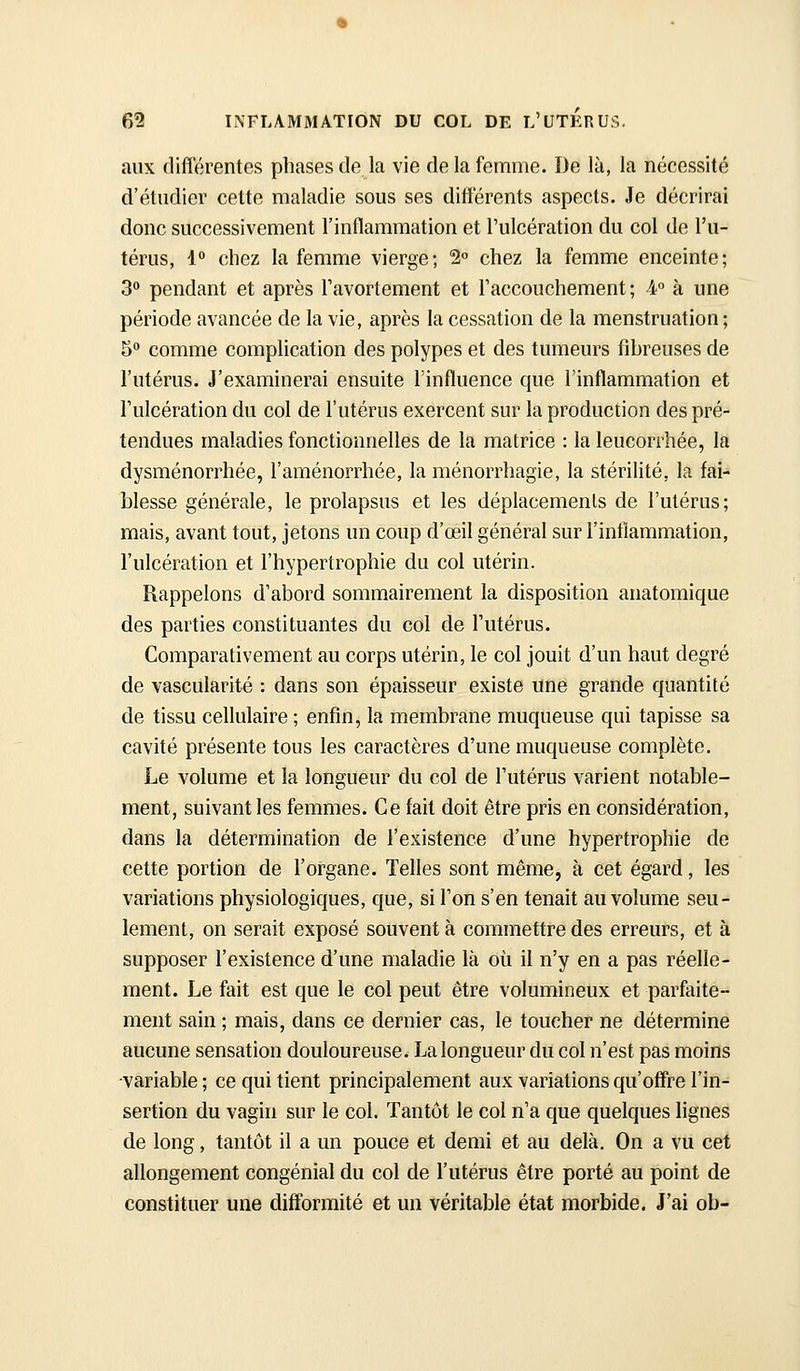 aux différentes phases de la vie de la femme. De lu, la nécessité d'étudier cette maladie sous ses différents aspects. Je décrirai donc successivement l'inflammation et l'ulcération du col de l'u- térus, l* chez la femme vierge; 2° chez la femme enceinte; 3'^ pendant et après Tavortement et l'accouchement ; 4° à une période avancée de la vie, après la cessation de la menstruation ; 5° comme complication des polypes et des tumeurs fibreuses de l'utérus. J'examinerai ensuite Tinfluence que l'inflammation et l'ulcération du col de l'utérus exercent sur la production des pré- tendues maladies fonctionnelles de la matrice : la leucorrhée, la dysménorrhée, l'aménorrhée, la ménorrhagie, la stérilité, la fai- blesse générale, le prolapsus et les déplacements de l'utérus; mais, avant tout, jetons un coup d'œil général sur l'inflammation, l'ulcération et l'hypertrophie du col utérin. Rappelons d'abord sommairement la disposition anatomique des parties constituantes du col de l'utérus. Comparativement au corps utérin, le col jouit d'un haut degré de vascularité : dans son épaisseur existe une grande quantité de tissu cellulaire ; enfin, la membrane muqueuse qui tapisse sa cavité présente tous les caractères d'une muqueuse complète. Le volume et la longueur du col de l'utérus varient notable- ment, suivant les femmes. Ce fait doit être pris en considération, dans la détermination de l'existence d'une hypertrophie de cette portion de l'organe. Telles sont même, à cet égard, les variations physiologiques, que, si l'on s'en tenait au volume seu- lement, on serait exposé souvent à commettre des erreurs, et à supposer l'existence d'une maladie là où il n'y en a pas réelle- ment. Le fait est que le col peut être volumineux et parfaite- ment sain ; mais, dans ce dernier cas, le toucher ne détermine aucune sensation douloureuse. La longueur du col n'est pas moins variable ; ce qui tient principalement aux variations qu'offre l'in- sertion du vagin sur le col. Tantôt le col n'a que quelques lignes de long, tantôt il a un pouce et demi et au delà. On a vu cet allongement congénial du col de l'utérus être porté au point de constituer une difformité et un véritable état morbide, J'ai ob-