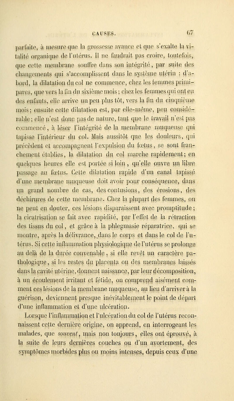 CAUSF-S, ()7 P^vfivito, à niosnro qiio la grossesse avanco et quo s'exallo la vi- talité organique de l'utérus. Il ne faudrait pas croire, tqutpfpjs, que cette membrane souffre dans son intégrité, par suite des changements qui s'accomplissent dans le système utérin : d''i- bord, la dilatation du col ne commence, chez les femmes priiiii- pi>rps, que vers la fm du sixième mois ; chez les femmes qui oi]t eu des enfants, elle arrive un peu plus tôt, vers la fm du cinquième mois; ensuite cette dilatation est, par elle-même, peu considé- rable; elle n'est çiqnp pas de nature, tant que le travail n'est p^as commencé, à lésev l'intégrité de la membrane muqueuse qui tapisse l'intérieur du col. Mais aussitôt que les douleurs, qui précèdent et accompagnent l'expulsion du fœtus, se sont fran- chement établies, la dilatation du col marche rapidenient ; en quelques heures elle est portée si loin , qu'elle ouvre un libre passage au fœtus. Cette dilatation rapide d'un canal tapissp d'une nierpbrane muqueuse doit avoir pour conséquence, claus un grand nombre de cas, desconi;usions, des érosions, (ies déchirures de cette membrane. Chez la plupart des femmes, pn ne peut en dputer, ces lésions disparaissent avec promptitude ; M cicatrisation se fait avec rapidité, par l'effet de la rét^-aptipii des tissus du col, et grâce à la phlegmasie réparatrice, qui se montre, après la délivrance,^dans le corps et dans le col de l'u- térus. Si cette inflammation physiqlogique de Futérus se prolpnge au delà de la durée convenable, si elle revêt un caractère pa- thologique, si les restes du placepta ou des membranes laissés dans la cavité utérine, donnent naissance, par leur décornppsition, à un écpuleiuent irritant et fétide, on cprnprep4 ^isénrippt confi- ment ces lésions de la membrane muqueuse, au lieu d'arriver à la guérispn, deviennent presque inévitablement le point de départ d'une inflammation et d'une ulcération. Lorsque rinflammf),tion et l'ulcération du col de l'utérus recon- naissent cette dernière origine, on apprend, en interrogeant les malades, que souvent, mais non toujours, elles ont éprouvé, à la suite de leurs deruières cpuches pu d'un ayprtenient, des symptômes mortiides plus ou rnoins intenses, depuis ceux d'une