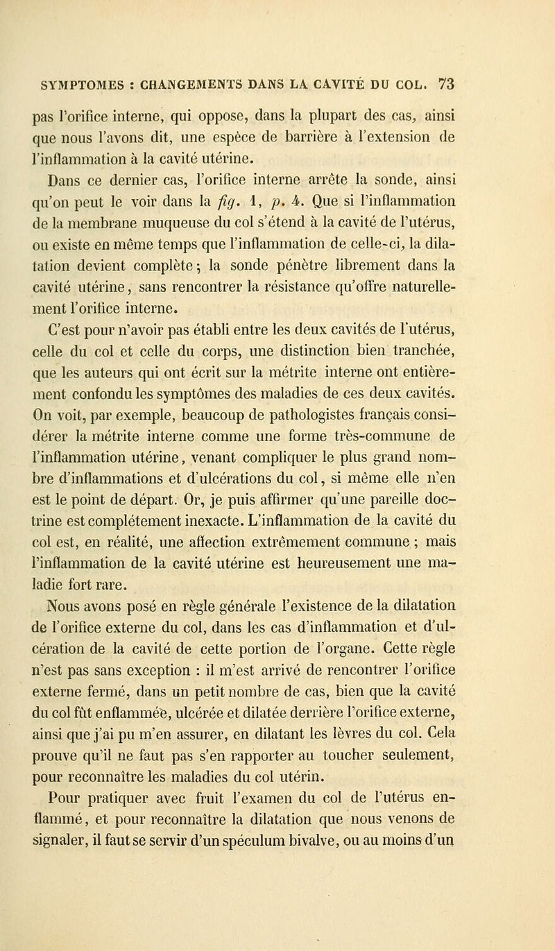 pas l'orifice interne, qui oppose, dans la plupart des cas, ainsi que nous l'avons dit, une espèce de barrière à l'extension de l'inflammation à la cavité utérine. Dans ce dernier cas, l'orifice interne arrête la sonde, ainsi qu'on peut le voir dans la fig. 1, p. A. Que si l'inflammation de la membrane muqueuse du col s'étend à la cavité de l'utérus, ou existe en même temps que l'inflammation de celle-ci;, la dila- tation devient complète ; la sonde pénètre librement dans la cavité utérine, sans rencontrer la résistance qu'ofifre naturelle- ment l'orifice interne. C'est pour n'avoir pas établi entre les deux cavités de l'utérus, celle du col et celle du corps, une distinction bien tranchée, que les auteurs qui ont écrit sur la métrite interne ont entière- ment confondu les symptômes des maladies de ces deux cavités. On voit, par exemple, beaucoup de pathologistes français consi-^ dérer la métrite interne comme une forme très-commune de l'inflammation utérine, venant compliquer le plus grand nom- bre d'inflammations et d'ulcérations du col, si même elle n'en est le point de départ. Or, je puis affirmer qu'une pareille doc- trine est complètement inexacte. L'inflammation de la cavité du col est, en réalité, une affection extrêmement commune ; mais l'inflammation de la cavité utérine est heureusement une ma- ladie fort rare. Nous avons posé en règle générale l'existence de la dilatation de l'orifice externe du col, dans les cas d'inflammation et d'ul- cération de la cavité de cette portion de l'organe. Cette règle n'est pas sans exception : il m'est arrivé de rencontrer l'orifice externe fermé, dans un petit nombre de cas, bien que la cavité du col fût enflammée, ulcérée et dilatée derrière l'orifice externe, ainsi que j'ai pu m'en assurer, en dilatant les lèvres du col. Cela prouve qu'il ne faut pas s'en rapporter au toucher seulem.ent, pour reconnaître les maladies du col utérin. Pour pratiquer avec fruit l'examen du col de l'utérus en- flammé , et pour reconnaître la dilatation que nous venons de signaler, il faut se servir d'un spéculum bivalve, ou au moins d'un