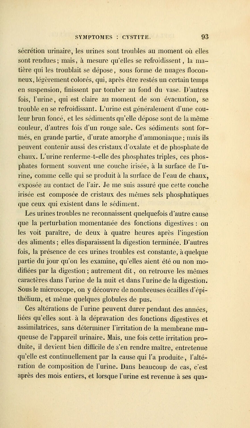 sécrétion urinaire, les urines sont troubles au moment où elles sont rendues ; mais, à mesure qu'elles se refroidissent, la ma- tière qui les troublait se dépose, sous forme de nuages flocon- neux, légèrement colorés, qui, après être restés un certain temps en suspension, finissent par tomber au fond du vase. D'autres fois, l'urine, qui est claire au moment de son évacuation, se trouble en se refroidissant. L'urine est généralement d'une cou- leur brun foncé, et les sédiments qu'elle dépose sont de la même couleur, d'autres fois d'un rouge sale. Ces sédiments sont for- més, en grande partie, d'urate amorphe d'ammoniaque; mais ils peuvent contenir aussi des cristaux d'oxalate et de phosphate de chaux. L'urine renferme-t-elle des phosphates triples, ces phos- phates forment souvent une couche irisée, à la surface de l'u- rine, comme celle qui se produit à la surface de l'eau de chaux, exposée au contact de l'air. Je me suis assuré que celte couche irisée est composée de cristaux des mêmes sels phosphatiques que ceux qui existent dans le sédiment. Les urines troubles ne reconnaissent quelquefois d'autre cause que la perturbation momentanée des fonctions digestives : on les voit paraître, de deux à quatre heures après l'ingestion des aliments; elles disparaissent la digestion terminée. D'autres fois, la présence de ces urines troubles est constante, à quelque partie du jour qu'on les examine, qu'elles aient été ou non mo- difiées par la digestion ; autrement dit, on retrouve les mêmes caractères dans l'urine de la nuit et dans l'urine de la digestion. Sous le microscope, on y découvre de nombreuses écailles d'épi- thélium, et même quelques globules de pus. Ces altérations de l'urine peuvent durer pendant des années, liées qu'elles sont^ à la dépravation des fonctions digestives et assimilatrices, sans déterminer l'irritation de la membrane mu- queuse de l'appareil urinaire. Mais, une fois cette irritation pro- duite, il devient bien difficile de s'en rendre maître, entretenue qu'elle est continuellement par la cause qui l'a produite, l'ahé- ration de composition de l'urine. Dans beaucoup de cas, c'est après des mois entiers, et lorsque l'urine est revenue à ses qua-