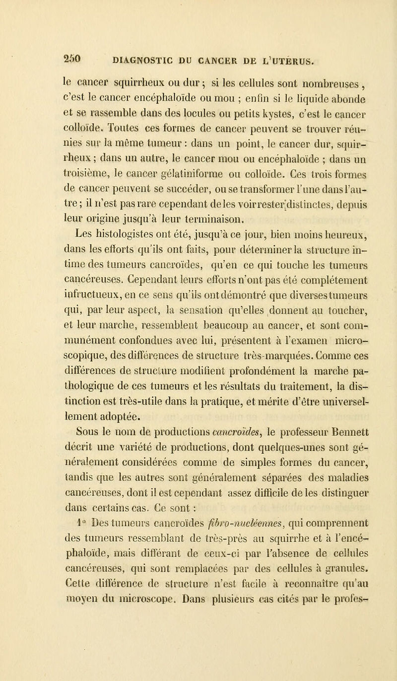 le cancer squirrheux ou dur ; si les cellules sont nombreuses , c'est le cancer encéphaloïde ou mou ; enfin si le liquide abonde et se rassemble dans des locules ou petits kystes, c'est le cancer colloïde. Toutes ces formes de cancer peuvent se trouver réu- nies sur la môme tumeur : dans un point, le cancer dur, squir- rheux ; dans un autre, le cancer mou ou encéphaloïde ; dans un troisième, le cancer gélatiniforme ou colloïde. Ces trois formes de cancer peuvent se succéder, ou se transformer l'une dans l'au- tre ; il n'est pas rare cependant de les voirrester'distinctes, depuis leur origine jusqu'à leur terminaison. Les histologistes ont été, jusqu'à ce jour, bien moins heureux, dans les efforts qu'ils ont faits, pour déterminer la structure in- time des tumeurs cancroïdes, qu'en ce qui touche les tumeurs cancéreuses. Cependant leurs efforts n'ont pas été complètement infructueux, en ce sens qu'ils ont démontré que diverses tumeurs qui, par leur aspect, la sensation qu'elles donnent au toucher, et leur marche, ressemblent beaucoup au cancer, et sont com- munément confondues avec lui, présentent à l'examen micro- scopique, des différences de structure très-marquées. Comme ces différences de structure modifient profondément la marche pa- thologique de ces tumeurs et les résultats du traitement, la dis- tinction est très-utile dans la pratique, et mérite d'être universel- lement adoptée. Sous le nom de productions cancroïdes, le professeur Bennett décrit une variété de productions, dont quelques-unes sont gé- néralement considérées comme de simples formes du cancer, tandis que les autres sont généralement séparées des maladies cancéreuses, dont il est cependant assez difficile de les distinguer dans certains cas. Ce sont : i° Des tumeurs cancroïdes fibro-nucléennes, qui comprennent des tumeurs ressemblant de très-près au squirrhe et à l'encé- phaloïde, mais différant de ceux-ci par l'absence de cellules cancéreuses, qui sont remplacées par des cellules à granules. Cette différence de structure n'est facile à reconnaître qu'au moyen du microscope. Dans plusieurs cas cités par le profes-