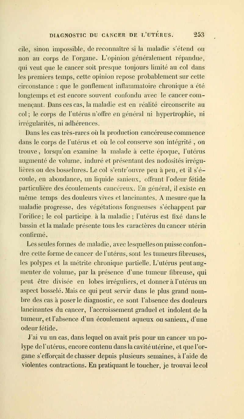 cile, sinon impossible, de reconnaître si la maladie s'étend ou non au corps de l'organe. L'opinion généralement répandue, qui veut que le cancer soit presque toujours limité au col dans les premiers temps, cette opinion repose probablement sur cette circonstance : que le gonflement inflammatoire chronique a été longtemps et est encore souvent confondu avec le cancer com- mençant. Dans ces cas, la maladie est en réalité circonscrite au col ; le corps de l'utérus n'offre en général ni hypertrophie, ni irrégularités, ni adhérences. Dans les cas très-rares où la production cancéreuse commence dans le corps de l'utérus et où le col conserve son intégrité , on trouve, lorsqu'on examine la malade à cette époque, l'utérus augmenté de volume, induré et présentant des nodosités irrégu- lières ou des bosselures. Le col s'entr'ouvre peu à peu, et il s'é- coule, en abondance, un liquide sanieux, offrant l'odeur fétide particulière des écoulements cancéreux. En général, il existe en même temps des douleurs vives et lancinantes. A mesure que la maladie progresse, des végétations fongueuses s'échappent par l'orifice; le col participe, à la maladie ; l'utérus est fixé dans le bassin et la malade présente tous les caractères du cancer utérin confirmé. Les seules formes de maladie, avec lesquelles on puisse confon- dre cette forme de cancer de l'utérus, sont les tumeurs fibreuses, les polypes et la métrite chronique partielle. L'utérus peut aug- menter de volume, par la présence d'une tumeur fibreuse, qui peut être divisée en lobes irréguliers, et donner à l'utérus un aspect bosselé. Mais ce qui peut servir dans le plus grand nom- bre des cas à poser le diagnostic, ce sont l'absence des douleurs lancinantes du cancer, l'accroissement graduel et indolent de la tumeur, et l'absence d'un écoulement aqueux ou sanieux, d'une odeur fétide. J'ai vu un cas, dans lequel on avait pris pour un cancer un po- lype de l'utérus, encore contenu dans la cavité utérine, et que l'or- gane s'efforçait de chasser depuis plusieurs semaines, à l'aide de violentes contractions. En pratiquant le toucher, je trouvai le col