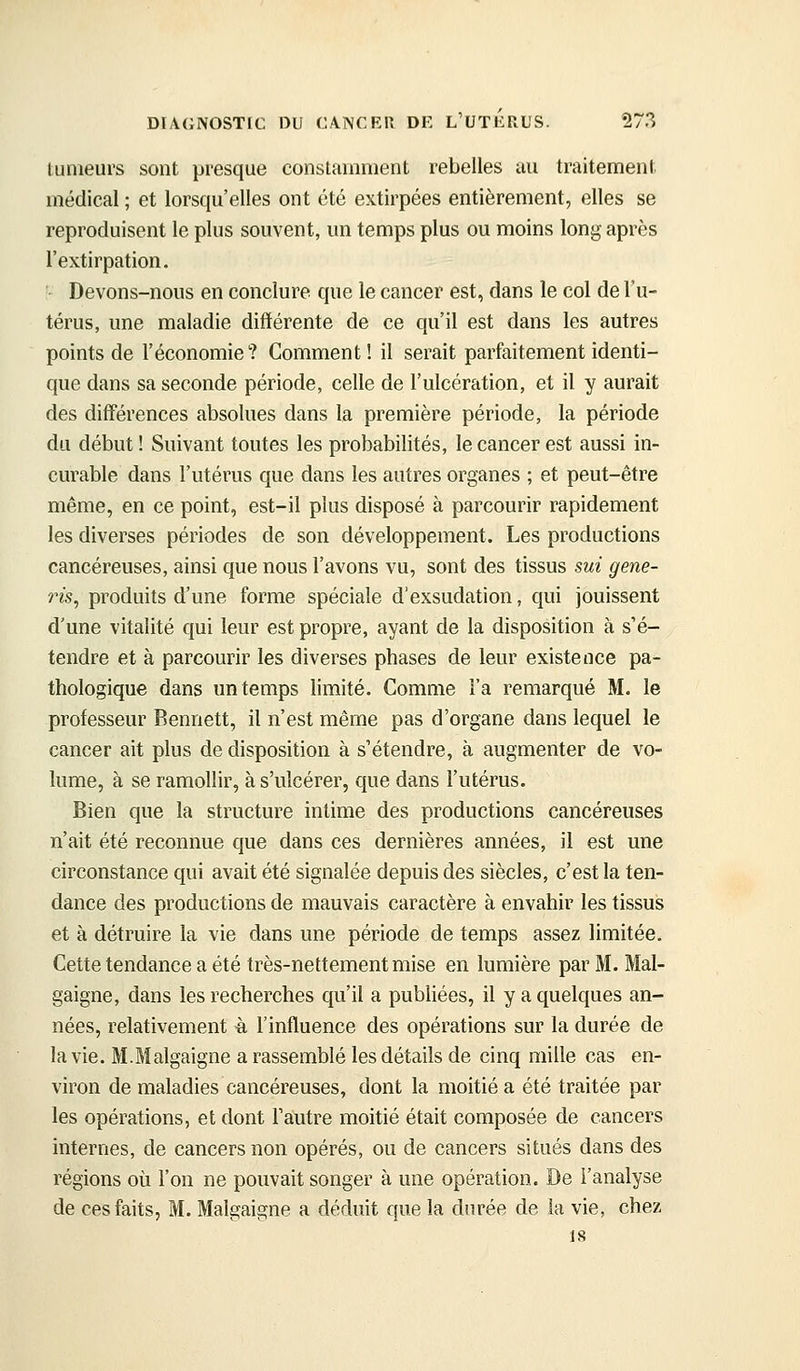tumeurs sont presque constamment rebelles au traitement médical ; et lorsqu'elles ont été extirpées entièrement, elles se reproduisent le plus souvent, un temps plus ou moins long après l'extirpation. ■ Devons-nous en conclure que le cancer est, dans le col de l'u- térus, une maladie différente de ce qu'il est dans les autres points de l'économie? Comment! il serait parfaitement identi- que dans sa seconde période, celle de l'ulcération, et il y aurait des diff'érences absolues dans la première période, la période du début ! Suivant toutes les probabilités, le cancer est aussi in- curable dans l'utérus que dans les autres organes ; et peut-être même, en ce point, est-il plus disposé à parcourir rapidement les diverses périodes de son développement. Les productions cancéreuses, ainsi que nous l'avons vu, sont des tissus sui gene- ris, produits d'une forme spéciale d'exsudation, qui jouissent d'une vitalité qui leur est propre, ayant de la disposition à s'é- tendre et à parcourir les diverses phases de leur existence pa- thologique dans un temps limité. Comme l'a remarqué M. le professeur Bennett, il n'est même pas d'organe dans lequel le cancer ait plus de disposition à s'étendre, à augmenter de vo- lume, à se ramollir, à s'ulcérer, que dans l'utérus. Bien que la structure intime des productions cancéreuses n'ait été reconnue que dans ces dernières années, il est une circonstance qui avait été signalée depuis des siècles, c'est la ten- dance des productions de mauvais caractère à envahir les tissus et à détruire la vie dans une période de temps assez limitée. Cette tendance a été très-nettement mise en lumière par M. Mal- gaigne, dans les recherches qu'il a publiées, il y a quelques an- nées, relativement à l'influence des opérations sur la durée de la vie. M.Malgaigne a rassemblé les détails de cinq mille cas en- viron de maladies cancéreuses, dont la moitié a été traitée par les opérations, et dont l'autre moitié était composée de cancers internes, de cancers non opérés, ou de cancers situés dans des régions où l'on ne pouvait songer à une opération. De l'analyse de ces faits, M. Malgaigne a déduit que la durée de la vie, chez 18