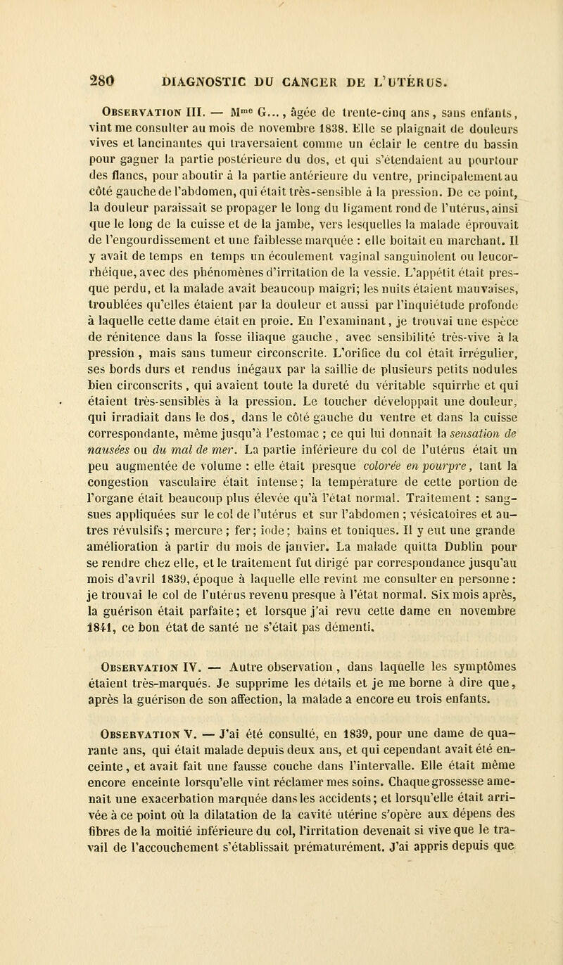 Observation III. — M G..., âgée de treiile-cinq ans, sans enfants, vint me consiiller au mois de novembre 1838. Elle se plaignait de douleurs vives el lancinantes qui traversaient comme un éclair le centre du bassin pour gagner la partie postérieure du dos, et qui s'étendaient au pourtour des flancs, pour aboutir à la partie antérieure du ventre, principalemenlau côté gauche de l'abdomen, qui élait très-sensible à la pression. De ce point, la douleur paraissait se propager le long du ligament rond de l'utérus, ainsi que le long de la cuisse et de la jambe, vers lesquelles la malade éprouvait de l'engourdissement et une faiblesse marquée : elle boitait en marchant. Il y avait de temps en temps un écoulement vaginal sanguinolent ou leucor- rhéique, avec des phénomènes d'irritation de la vessie. L'appélit était pres- que perdu, et la malade avait beaucoup maigri; les nuits étalent mauvaises, troublées qu'elles étaient par la douleur et aussi par l'inquiétude profonde à laquelle cette dame était en proie. En l'examinant, je trouvai une espèce de rénitence dans la fosse iliaque gauche, avec sensibilité très-vive à la pression , mais sans tumeur circonscrite. L'orifice du col était irrégulier, ses bords durs et rendus inégaux par la saillie de plusieurs petits nodules bien circonscrits , qui avaient toute la dureté du véritable squirrhe et qui étaient très-sensiblès à la pression. Le toucher développait une douleur, qui irradiait dans le dos, dans le côté gauche du ventre et dans la cuisse correspondante, même jusqu'à l'estomac ; ce qui lui donnait la sensation de nausées ou du mal de mer. La partie inférieure du col de l'utérus élait un peu augmentée de volume : elle était presque colorée en pourpre, tant la congestion vasculaire était intense; la température de cette portion de l'organe était beaucoup plus élevée qu'à l'état normal. Traitement : sang- sues appliquées sur le col de l'utérus et sur l'abdomen ; vésicatoires et au- tres l'évulsifs ; mercure ; fer; iode ; bains el toniques. Il y eut une grande amélioration à partir du mois de janvier. La malade quitta Dublin pour se rendre chez elle, elle traitement fut dirigé par correspondance jusqu'au mois d'avril 1839, époque à laquelle elle revint me consulter en personne : je trouvai le col de l'utérus revenu presque à l'étal normal. Six mois après, la guérison était parfaite; et lorsque j'ai revu cette dame en novembre 184!, ce bon état de santé ne s'était pas démenti. Observation IV. — Autre observation, dans laquelle les symptômes étaient très-marqués. Je supprime les détails et je me borne à dire que, après la guérison de son affection, la malade a encore eu trois enfants. Observation V. — J'ai été consulté, en 1839, pour une dame de qua- rante ans, qui était malade depuis deux ans, et qui cependant avait été en- ceinte , et avait fait une fausse couche dans l'intervalle. Elle était même encore enceinte lorsqu'elle vint réclamer mes soins. Chaque grossesse ame- nait une exacerbation marquée dans les accidents; et lorsqu'elle élait arri- vée à ce point où la dilatation de la cavité utérine s'opère aux dépens des fibres de la moitié inférieure du col, l'irritation devenait si vive que le tra- vail de raccouchement s'établissait prématurément. J'ai appris depuis que