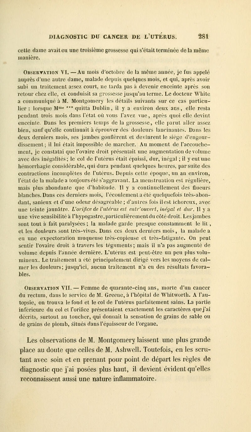 celte dame avait eu une troisième grossesse qui s'était terminée de la môme manière. Obsertation VI. —Au mois d'octobre de la même année, je fus appelé auprès d'une autre dame, malade depuis quelques mois, et qui, après avoir subi un traitement assez court, ne tarda pas à devenir enceinte après son retour chez elle, et conduisit sa grossesse jusqu'au terme. Le docteur White a communiqué à M. Montgomery les détails suivants sur ce cas particu- lier : lorsque M™» *** quitta Dublin, il y a environ deux ans, elle resta pendant trois mois dans Tétat où vous l'avez vue, après quoi elle devint enceinte. Dans les premiers temps de la grossesse, elle parut aller assez bien, sauf qu'elle continuait à éprouver des douleurs lancinâmes. Dans les deux derniers mois, ses jambes gonflèrent et devinrent le siège d'engour- dissement; il lui était impossible de marcher. Au moment de l'accouche- ment, je constatai que l'ovaire droit présentait une augmentation de volume avec des inégalités; le col de l'utérus était épaissi, dur, inégal ; il y eut une liémorrhagie considérable, qui dura pendant quelques heures, par suite des contractions incomplètes de l'utérus. Depuis cette époque, un an environ, l'état de la malade a toujours été s'aggravant. La menstruation est régulière, mais plus abondante que d'habitude. Il y a continuellement des flueurs blanches. Dans ces derniers mois, l'écoulement a été quelquefois très-abon- dant, sanieux et d'une odeur désagréable ; d'autres fois il est ichoreux, avec une teinte jaunâtre. L'orifice de l'utérus est entr'ouvert, inégal et dur. Il y a une vive sensibilité à rhypogastre.parliculièrementdu côté droit. Lesjambes sont tout à fait paralysées ; la malade garde presque constamment le lit, et les douleurs sont très-vives. Dans ces deux derniers mois, la malade a eu une expectoration muqueuse très-copieuse et très-fatigante. On peut sentir l'ovaire droit à travers les téguments ; mais il n'a pas augmenté de volume depuis l'année dernière. L'utérus est peut-être un peu plus volu- mineux. Le traitement a été principalement dirigé vers les moyens de cal- mer les douleurs; jusqu'ici, aucun traitement n'a eu des résultats favora- bles. Observation VII. — Femme de quarante-cinq ans, morte d'un cancer du rectum, dans le service de M. Greene, à l'hôpital de Whitworth. A l'au- topsie, on trouva le fond et le col de l'utérus parfaitement sains. La partie inférieure du col et l'orifice présentaient exactement les caractères que j'ai décrits, surtout au toucher, qui donnait la sensation de grains de sable ou de grains de plomb, situés dans l'épaisseur de l'organe. Les observations de M. Montgomery laissent une plus grande place au doute que celles de M. Ashwell. Toutefois, en les scru- tant avec soin et en prenant pour point de départ les règles de diagnostic que j'ai posées plus haut, il devient évident qu'elles reconnaissent aussi une nature inflammatoire.