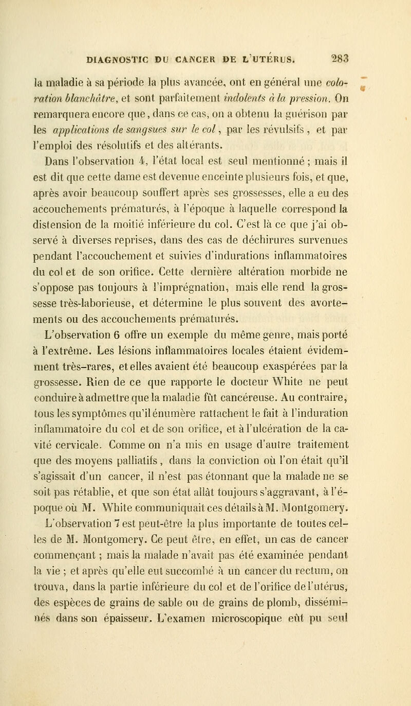 la maladie à sa période la plus avancée, ont en général une colo- ration blanchâtre, et sont parfaitement indolents à la pression. On remarquera encore que, dans ce cas, on a obtenu la gnérison par les applications de sangsues sur le col, par les révulsifs , et par l'emploi des résolutifs et des altérants. Dans l'observation 4, l'état local est seul mentionné ; mais il est dit que cette dame est devenue enceinte plusieurs fois, et que, après avoir beaucoup souffert après ses grossesses, elle a eu des accouchements prématurés, à l'époque à laquelle correspond la distension de la moitié inférieure du col. C'est là ce que j'ai ob- servé à diverses reprises, dans des cas de déchirures survenues pendant l'accouchement et suivies d'indurations inflammatoires du col et de son orifice. Cette dernière altération morbide ne s'oppose pas toujours à l'imprégnation, mais elle rend la gros- sesse très-laborieuse, et détermine le plus souvent des avorte- ments ou des accouchements prématurés. L'observation 6 offre un exemple du même genre, mais porté à l'extrême. Les lésions inflammatoires locales étaient évidem- ment très-rares, etelles avaient été beaucoup exaspérées parla grossesse. Rien de ce que rapporte le docteur White ne peut conduire à admettre que la maladie fùit cancéreuse. Au contraire, tous les symptômes qu'il énumère rattachent le fait à l'induration inflammatoire du col et de son orifice, et à l'ulcération de la ca- vité cervicale. Comme on n'a mis en usage d'autre traitement que des moyens palliatifs , dans la conviction où l'on était qu'il s'agissait d'un cancer, il n'est pas étonnant que la malade ne se soit pas rétablie, et que son état allât toujours s'aggravant, à l'é- poque où M. White communiquait ces détails à M. Montgomery. L'observation 7 est peut-être la plus importante de toutes cel- les de M. Montgomery. Ce peut être, en effet, un cas de cancer commençant ; mais la malade n'avait pas été examinée pendant la vie ; et après qu'elle eut succombé à un cancer du rectum, on trouva, dans la partie inférieure du col et de l'orifice de l'utérus, des espèces de grains de sable ou de grains de plomb, dissémi- nés dans son épaisseur. L'examen microscopique eût pu seul