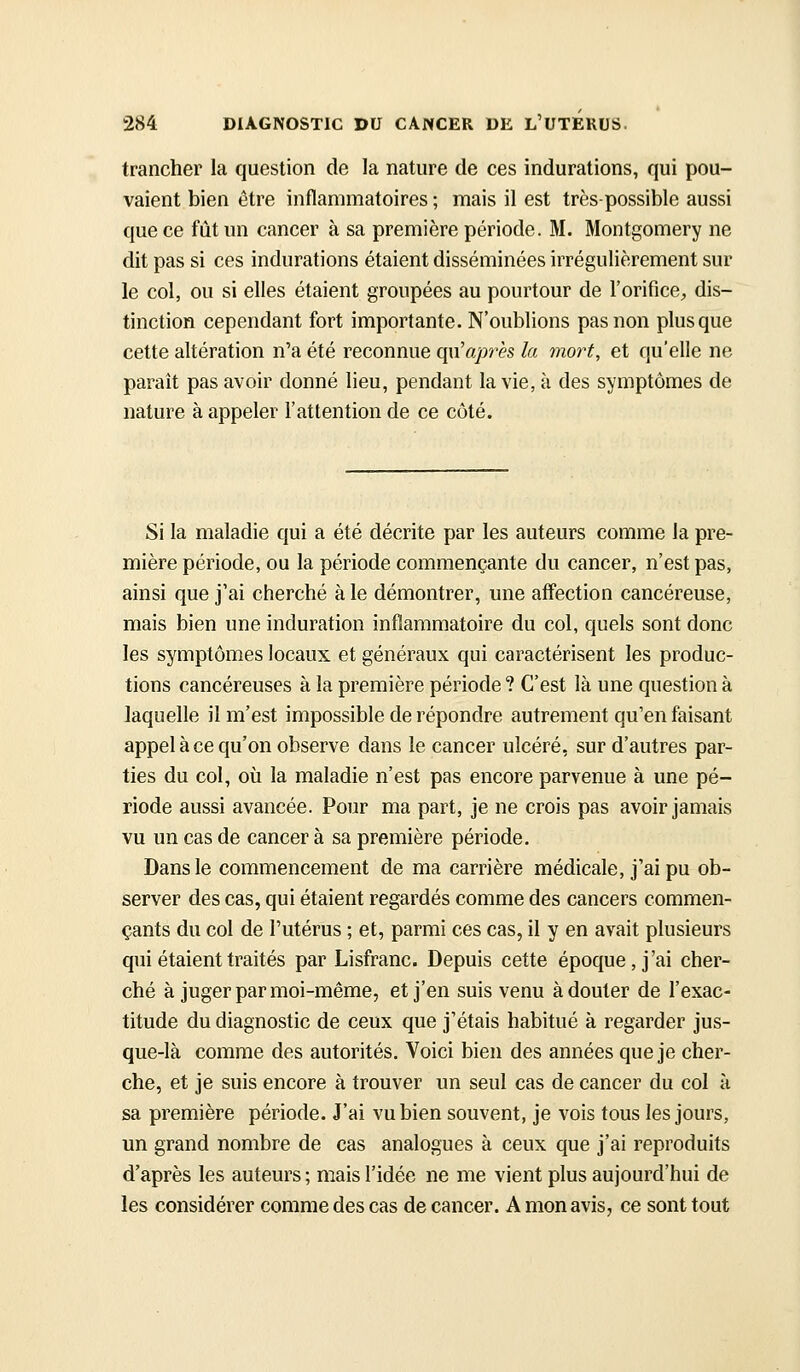 trancher la question de la nature de ces indurations, qui pou- vaient bien être inflammatoires ; mais il est très-possible aussi que ce fût un cancer à sa première période. M. Montgomery ne dit pas si ces indurations étaient disséminées irrégulièrement sur le col, ou si elles étaient groupées au pourtour de l'orifice, dis- tinction cependant fort importante. N'oublions pas non plus que cette altération n'a été reconnue qu'après la mort, et qu'elle ne parait pas avoir donné lieu, pendant la vie, à des symptômes de nature à appeler l'attention de ce côté. Si la maladie qui a été décrite par les auteurs comme la pre- mière période, ou la période commençante du cancer, n'est pas, ainsi que j'ai cherché à le démontrer, une affection cancéreuse, mais bien une induration inflammatoire du col, quels sont donc les symptômes locaux et généraux qui caractérisent les produc- tions cancéreuses à la première période ? C'est là une question à laquelle il m'est impossible de répondre autrement qu'en faisant appel à ce qu'on observe dans le cancer ulcéré, sur d'autres par- ties du col, où la maladie n'est pas encore parvenue à une pé- riode aussi avancée. Pour ma part, je ne crois pas avoir jamais vu un cas de cancer à sa première période. Dans le commencement de ma carrière médicale, j'ai pu ob- server des cas, qui étaient regardés comme des cancers commen- çants du col de l'utérus ; et, parmi ces cas, il y en avait plusieurs qui étaient traités par Lisfranc. Depuis cette époque, j'ai cher- ché à juger par moi-même, et j'en suis venu à douter de l'exac- titude du diagnostic de ceux que j'étais habitué à regarder jus- que-là comme des autorités. Voici bien des années que je cher- che, et je suis encore à trouver un seul cas de cancer du col ù sa première période. J'ai vu bien souvent, je vois tous les jours, un grand nombre de cas analogues à ceux que j'ai reproduits d'après les auteurs ; mais l'idée ne me vient plus aujourd'hui de les considérer comme des cas de cancer. A mon avis, ce sont tout