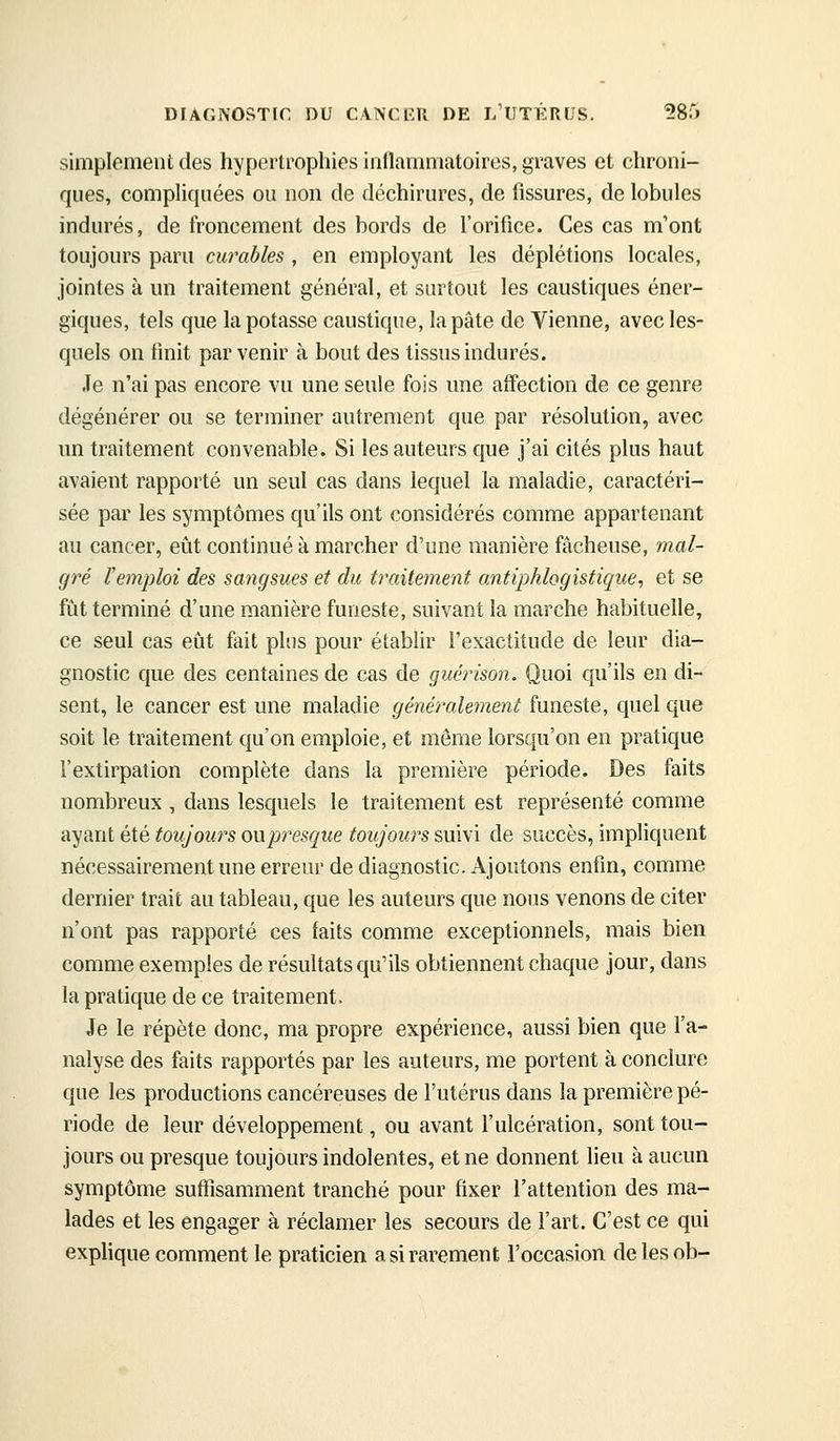 simplement des hypertrophies inflammatoires, graves et chroni- ques, compliquées ou non de déchirures, de fissures, de lobules indurés, de froncement des bords de l'orifice. Ces cas m'ont toujours paru curables , en employant les déplétions locales, jointes à un traitement général, et surtout les caustiques éner- giques, tels que la potasse caustique, la pâte de Vienne, avec les- quels on finit parvenir à bout des tissus indurés. Je n'ai pas encore vu une seule fois une affection de ce genre dégénérer ou se terminer autrement que par résolution, avec un traitement convenable. Si les auteurs que j'ai cités plus haut avaient rapporté un seul cas dans lequel la maladie, caractéri- sée par les symptômes qu'ils ont considérés comme appartenant au cancer, eût continué à marcher d'une manière fâcheuse, mal- gré l'emjjloi des sangsues et du traitement antiphlogistique, et se fût terminé d'une manière funeste, suivant la marche habituelle, ce seul cas eût fait plus pour étabhr l'exactitude de leur dia- gnostic que des centaines de cas de guérison. Quoi qu'ils en di- sent, le cancer est une maladie généralement funeste, quel que soit le traitement qu'on emploie, et même lorsqu'on en pratique l'extirpation complète dans la première période. Des faits nombreux , dans lesquels le traitement est représenté comme ayant été toujours oupresque toujours suivi de succès, impliquent nécessairement une erreur de diagnostic. Ajoutons enfin, comme dernier trait au tableau, que les auteurs que nous venons de citer n'ont pas rapporté ces laits comme exceptionnels, mais bien comme exemples de résultats qu'ils obtiennent chaque jour, dans la pratique de ce traitement. Je le répète donc, ma propre expérience, aussi bien que l'a- nalyse des faits rapportés par les auteurs, me portent à conclure que les productions cancéreuses de l'utérus dans la première pé- riode de leur développement, ou avant l'ulcération, sont tou- jours ou presque toujours indolentes, et ne donnent lieu à aucun symptôme suffisamment tranché pour fixer l'attention des ma- lades et les engager à réclamer les secours de l'art. C'est ce qui explique comment le praticien a si rarement l'occasion delesob-