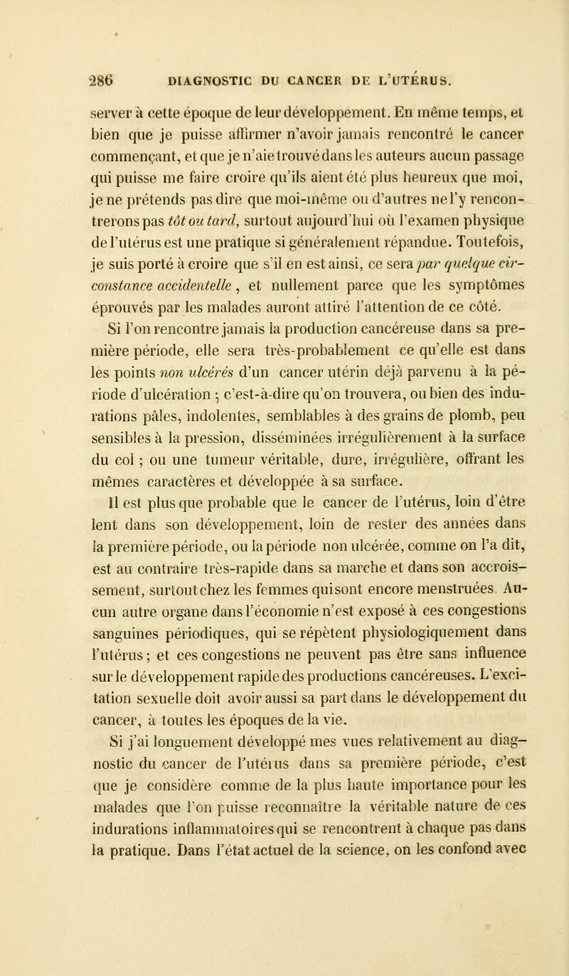 server à cette époque de leur développement. En même temps, et bien que je puisse affirmer n'avoir jamais rencontré le cancer commençant, et que je n'aie trouvé dans les auteurs aucun passage qui puisse me faire croire qu'ils aient été plus heureux que moi, je ne prétends pas dire que moi-même ou d'autres ne l'y rencon- trerons pas tôt ou tard, surtout aujourd'hui où l'examen physique de l'utérus est une pratique si généralement répandue. Toutefois, je suis porté à croire que s'il en est ainsi, ce sera par quelque cir- constance accidentelle, et nullement parce que les symptômes éprouvés par les malades auront attiré l'attention de ce côté. Si l'on rencontre jamais la production cancéreuse dans sa pre- mière période, elle sera très-probablement ce qu'elle est dans les points non ulcérés d'un cancer utérin déjà parvenu à la pé- riode d'ulcération ^ c'est-à-dire qu'on trouvera, ou bien des indu- rations pâles, indolentes, semblables à des grains de plomb, peu sensibles à la pression, disséminées irrégulièrement à la surface du col ; ou une tumeur véritable, dure, irréguHère, offrant les mêmes caractères et développée à sa surface. 11 est plus que probable que le cancer de l'utérus, loin d'être lent dans son développement, loin de rester des années dans la première période, ou la période non ulcérée, comme on l'a dit, est au contraire très-rapide dans sa marche et dans son accrois- sement, surtout chez les femmes qui sont encore menstruées Au- cun autre organe dans l'économie n'est exposé à ces congestions sanguines périodiques, qui se répètent physiologiquement dans l'utérus ; et ces congestions ne peuvent pas être sans influence sur le développement rapide des productions cancéreuses. L'exci- tation sexuelle doit avoir aussi sa part dans le développement du cancer, à toutes les époques de la vie. Si j'ai longuement développé mes vues relativement au diag- nostic du cancer de l'utéius dans sa première période, c'est que je considère comme de la plus haute importance pour les malades que Ton puisse reconnaître la véritable nature de ces indurations inflammatoires qui se rencontrent à chaque pas dans la pratique. Dans l'état actuel de la science, on les confond avec