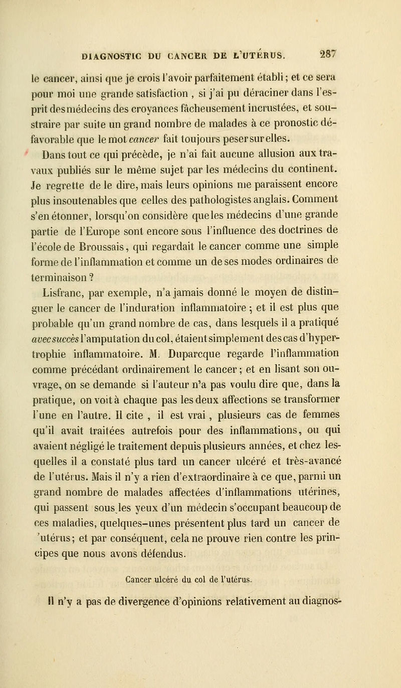 le cancer, ainsi que je crois l'avoir parfaitement établi ; et ce sera pour moi une grande satisfaction , si j'ai pu déraciner dans l'es- prit des médecins des croyances fâcheusement incrustées, et sou- straire par suite un grand nombre de malades à ce pronostic dé- favorable que lemot cancer fait toujours peser sur elles. Dans tout ce qui précède, je n'ai fait aucune allusion aux tra- vaux publiés sur le même sujet par les médecins du continent. Je regrette de le dire, mais leurs opinions me paraissent encore plus insoutenables que celles des pathologistes anglais. Comment s'en étonner, lorsqu'on considère queles médecins d'une grande partie de l'Europe sont encore sous l'influence des doctrines de l'école de Broussais, qui regardait le cancer comme une simple forme de l'inflammation et comme un de ses modes ordinaires de terminaison ? Lisfranc, par exemple, n'a jamais donné le moyen de distin- guer le cancer de l'induration inflammatoire ; et il est plus que probable qu'un grand nombre de cas, dans lesquels il a pratiqué avec succès ïamputation du col, étaient simplement des cas d'hyper- trophie inflammatoire. M. Duparcque regarde l'inflammation comme précédant ordinairement le cancer ; et en lisant son ou- vrage, on se demande si l'auteur n'a pas voulu dire que, dans la pratique, on voit à chaque pas les deux affections se transformer l'une en l'autre. Il cite , il est vrai, plusieurs cas de femmes qu'il avait traitées autrefois pour des inflammations, ou qui avaient négligé le traitement depuis plusieurs années, et chez les- quelles il a constaté plus tard un cancer ulcéré et très-avancé de l'utérus. Mais il n'y a rien d'extraordinaire à ce que, parmi un grand nombre de malades affectées d'inflammations utérines, qui passent sous les yeux d'un médecin s'occupant beaucoup de ces maladies, quelques-unes présentent plus tard un cancer de 'utérus; et par conséquent, cela ne prouve rien contre les prin- cipes que nous avons défendus. Cancer ulcéré du col de l'utérus. Il n'y a pas de divergence d'opinions relativement au diagnos-