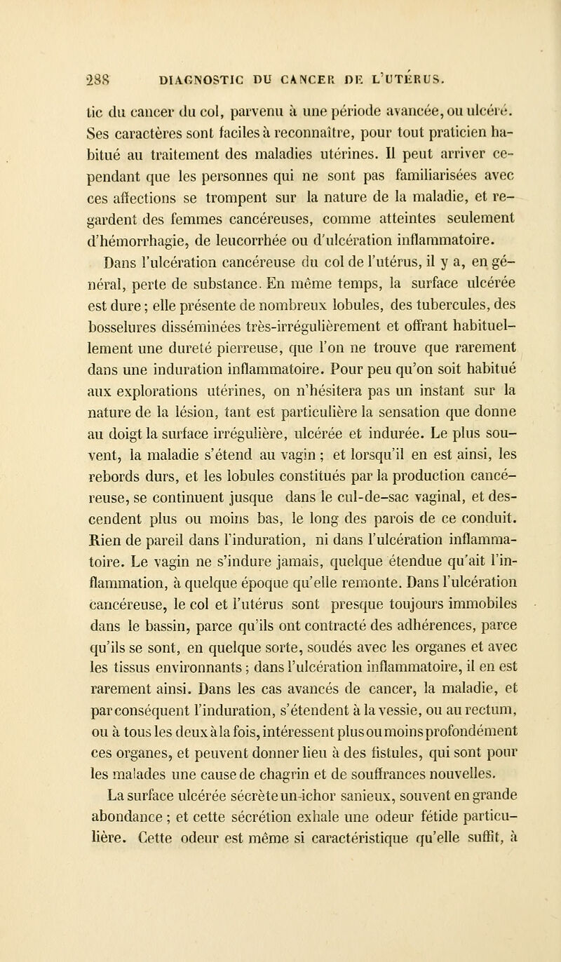 Lie du cancer du col, parvenu à une période avancée, ou ulcéré. Ses caractères sont faciles à reconnaître, pour tout praticien ha- bitué au traitement des maladies utérines. Il peut arriver ce- pendant que les personnes qui ne sont pas familiarisées avec ces affections se trompent sur la nature de la maladie, et re- gardent des femmes cancéreuses, comme atteintes seulement d'hémorrhagie, de leucorrhée ou d'ulcération inflammatoire. Dans l'ulcération cancéreuse du col de l'utérus, il y a, en gé- néral, perte de substance. En même temps, la surface ulcérée est dure ; elle présente de nombreux lobules, des tubercules, des bosselures disséminées très-irrégulièrement et offrant habituel- lement une dureté pierreuse, que l'on ne trouve que rarement dans une induration inflammatoire. Pour peu qu'on soit habitué aux explorations utérines, on n'hésitera pas un instant sur la nature de la lésion, tant est particulière la sensation que donne au doigt la surface irréguîière, ulcérée et indurée. Le plus sou- vent, la maladie s'étend au vagin ; et lorsqu'il en est ainsi, les rebords durs, et les lobules constitués par la production cancé- reuse, se continuent jusque dans le cul-de-sac vaginal, et des- cendent plus ou moins bas, le long des parois de ce conduit. Rien de pareil dans l'induration, ni dans l'ulcération inflamma- toire. Le vagin ne s'indure jamais, quelque étendue qu'ait l'in- flammation, à quelque époque qu'eUe remonte. Dans l'ulcération cancéreuse, le col et l'utérus sont presque toujours immobiles dans le bassin, parce qu'ils ont contracté des adhérences, parce qu'ils se sont, en quelque sorte, soudés avec les organes et avec les tissus environnants ; dans l'ulcération inflammatoire, il en est rarement ainsi. Dans les cas avancés de cancer, la maladie, et par conséquent l'induration, s'étendent à la vessie, ou au rectum, ou à tous les deuxàla fois, intéressent plus ou moins profondément ces organes, et peuvent donner lieu à des fistules, qui sont pour les malades une cause de chagrin et de souffrances nouvelles. La surface ulcérée sécrèteun-ichor sanieux, souvent en grande abondance ; et cette sécrétion exhale une odeur fétide particu- lière. Cette odeur est même si caractéristique qu'elle suffit, à